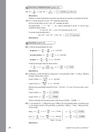 Reproduçãoproibida.Art.184doCódigoPenaleLei9.610de19defevereirode1998.
26 Suplemento para o professor
82) • Cálculo das quantidades de mols
da glicose: n
m
M
n1
1
1
1
18
180
0,1 molϭ ϭ ϭ⇒
do ácido acético: n
m
M
n2
2
2
2
24
60
0,4 molϭ ϭ ϭ⇒
da água: n
m
M
n3
3
3
3
81
18
4,5 molϭ ϭ ϭ⇒
• Cálculo da fração molar do ácido acético
x
n
n
x x x
0,4
0,1 0,4 4,5
0,4
5,0
0,082
ϭ ϭ
ϩ ϩ
ϭ ϭ
Σ
⇒ ⇒ ⇒
Alternativa b
83) A solução a 11,70% de NaCl em massa tem 11,70 g de NaCl e (100 Ϫ 11,70) g ϭ 88,30 g
de água. Sendo assim, temos:
• para o NaCl: n n1 1
11,70
58,5
0,2 molϭ ϭ⇒
• para o H2O: n n2 2
88,30
18
4,9 molϭ ϭ⇒
Resulta uma quantidade total de 0,2 mol ϩ 4,9 mol ϭ 5,1 mol. Com esse valor, calcu-
lamos:
• para o NaCl: x x1 1
0,2
5,1
0,0392ϭ ϭ⇒
• para o H2O: x x2 2
4,9
5,1
0,9608ϭ ϭ⇒
Chame a atenção de seus alunos para o fato de que: 0,0392 ϩ 0,9608 ϭ 1.
84) 1 L de solução (d ϭ 1.008 g/mL) pesa 1.008 g. Da concentração dada, concluímos que
1 L de solução contém 126 g de HNO3 e, portanto: 1.008 g Ϫ 126 g ϭ 882 g de H2O.
Temos então:
HNO3: n
m
M
n n1
1
1
1 1
126
63
2 molϭ ϭ ϭ⇒ ⇒ x x1 1
2
51
0,0392ϭ ϭ⇒
H2O: n
m
M
n n2
2
2
2 2
882
18
49 molϭ ϭ ϭ⇒ ⇒ x x2 2
49
51
0,9608ϭ ϭ⇒
Total ϭ 51 mol
Alternativa c
Exercícios (página 30)
77) M 5,0 10
19 3
1
1
5
ϭ ϭϪm
MV
m
⇒ ⅐
⅐
⇒ m ϭ 0,00285 g ou 2,85 mg
Alternativa c
Professor: é muito importante acostumar seus alunos aos cálculos com potências de dez.
79) Em 1 mol de sacarose, há: 6,0 ⅐ 1023
moléculas (partículas).
Em 0,5 mol de NaCl, há: 0,5 ⅐ 6,0 ⅐ 1023
unidades de NaCl.
Na reação NaCl Naϩ
ϩ ClϪ
, temos 2 partículas (1 de Naϩ
e 1 de ClϪ
) por
unidade de NaCl. Então:
2 ⅐ 0,5 ⅐ 6,0 ⅐ 1023
⇒ 6,0 ⅐ 1023
partículas de Naϩ
e ClϪ
O número total de partículas é:
6,0 ⅐ 1023
ϩ 6,0 ⅐ 1023
ϭ 12,0 ⅐ 1023
⇒ 1,2 ⅐ 1024
partículas
Alternativa d
Exercícios complementares (página 29)
Manual B-QF2-PNLEM 14/7/05, 18:3926
 