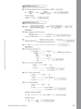 Reproduçãoproibida.Art.184doCódigoPenaleLei9.610de19defevereirode1998.
27Suplemento para o professor
89) Em 2 kg de solução, temos m g de Na2CO3 e (2.000 Ϫ m) g de H2O:
W
m
m M
m
m
m
1.000
0,5
1.000
(2.000 ) 106
111,9 g de Na CO1
2 1
2 3ϭ ϭ
Ϫ
ϭ⇒ ⇒
⅐
Portanto haverá:
2.000 g Ϫ 111,9 g ϭ 1.888,1 g de H2O
Exercícios (página 31)
90) ppm
massa do soluto em mg
massa do solvente em kg
ppm
5,0 10 mg de Hg
10 kg de água
ppm 0,5
4
3
ϭ ϭ
Ϫ
Ϫ
⇒ ⇒
⅐
Alternativa c
91) Dado 15 ppm de CO (V/V), temos:
Exercícios (página 33)
1.000.000 L de ar 15 L de CO
1 m3
(ou 1.000 L) de ar x L de CO
x ϭ 0,015 L de CO/m3
de ar
92) 1 bilhão (ou 109
) g da crosta 70 g de Ag
70 ppb de Ag (m/m)
1 tonelada (ou 106
) g da crosta x
1 L de solução 1 mg de FϪ
38.000 L x
x ϭ 38.000 mg ou 38 g de FϪ
97) Em 1 L há 5,6 volumes:
2 H2O2 2 H2O ϩ O2
2 ⅐ 34 g 22,4 L (CNPT)
x 5,6 L (CNPT)
x ϭ 17 g de H2O2
1 FϪ
1 NaF
19 g 42 g
38 g y
y ϭ 84 g de NaF
95) Em 1 L há 11,2 L de O2 (CNPT):
2 H2O2 2 H2O ϩ O2
2 ⅐ 34 g 22,4 L (CNPT)
x 1,2 L (CNPT)
x ϭ 34 g/L
96) Em 1 L há 0,1 mol de H2O2:
2 H2O2 2 H2O ϩ O2
2 mol 22,4 L (CNPT)
0,1 mol x
x ϭ 1,12 volume
93) C ϭ MM1 ⇒ C ϭ 4 ⅐ 10Ϫ4
⅐ 24 ⇒ C ϭ 9,6 ⅐ 10Ϫ3
g ⅐ LϪ1
⇒ C q 10 mg ⅐ LϪ1
Alternativa b
94) Em 1 ppm há 1 mg de FϪ
/L:
Cálculo da massa da solução:
d
m
V
ϭ ⇒ m ϭ d ⅐ V ⇒ m ϭ 1,05 ⅐ 1.000 ⇒ m ϭ 1.050 g de solução
Cálculo do título:
T T T
17
1.050
0,016 ou 1,6%1
ϭ ϭ ϭ
m
m
⇒ ⇒
x ϭ 0,070 g de Ag
Manual C-QF2-PNLEM 14/6/05, 16:3527
 