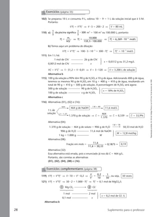 Reproduçãoproibida.Art.184doCódigoPenaleLei9.610de19defevereirode1998.
28 Suplemento para o professor
Exercícios (página 35)
102) Se preparou 10 L e consumiu 9 L, sobrou 10 Ϫ 9 ϭ 1 L da solução inicial que é 5 M.
Portanto:
VM ϭ V’M’ ⇒ V ⅐ 5 ϭ 200 ⅐ 2 ⇒ V ϭ 80 mL
110) a)
1
3
da piscina significa
1
3
300⅐ m3
ϭ 100 m3
ou 100.000 L; portanto:
M M M
10.000
159,5 100.000
6,269 10 mol/L1
1
4
ϭ ϭ ϭ Ϫm
MV
⇒ ⇒
⅐
⅐
b) Temos aqui um problema de diluição:
VM ϭ V’M’ ⇒ 100 ⅐ 3 ⅐ 10Ϫ3
ϭ 300 ⅐ M’ ⇒ M’ ϭ 10Ϫ3
mol/L
111) Em 1 L há:
1 mol de CNϪ
26 g de CNϪ
0,0012 mol de CNϪ
x
x ϭ 0,0312 g ou 31,2 mg/L
VC ϭ V’C’ ⇒ 1 ⅐ 31,2 ϭ V ⅐ 0,01 ⇒ V ϭ 3 ⅐ 120 ⇒ V q 3.200 L de solução
Alternativa b
115) 100 g da solução a 90% têm 90 g de H2SO4 e 10 g de água. Adicionando 400 g de água,
teremos os mesmos 90 g de H2SO4 em 10 g ϩ 400 g ϭ 410 g de água, resultando um
total de 90 g ϩ 410 g ϭ 500 g de solução. A porcentagem de H2SO4 será agora:
500 g de solução 90 g de H2SO4
100 g de solução x g de H2SO4
x ϭ 18% de H2SO4
Alternativa c
1 L de
solução
tem
464 g de NaOH 11,6 mol/L
9 M ϭ 40
d ϭ 1,37
1.370 g de solução ⇒ T ϭ ⇒ T ϭ 0,339 ⇒ T ϭ 33,9%
464
1.370
116) Alternativas (01), (02) e (16):
Alternativa (04):
9 M ϭ 18
1.370 g de solução Ϫ 464 g de soluto ϭ 906 g de H2O 50,33 mol de H2O
906 g de H2O 11,6 mol de NaOH
1 kg ϭ 1.000 g W
W ϭ 12,8 mol/kg
Alternativa (08):
Fração em mols ϭ
11,6
11,6 50,33
0,1873
ϩ
ϭ q 0,19
Alternativa (32):
Essa alternativa está errada, pois o enunciado já nos dá C ϭ 464 g/L.
Portanto, são corretas as alternativas
(01), (02), (04), (08) e (16).
Exercícios complementares (página 38)
119) VM ϭ V’M’ ⇒ V ⅐ 10 ϭ V’ ⅐ 0,2 ⇒
V
V'
0,2
10
1
50
ϭ ϭ , ou seja, 50 vezes
121) VM ϭ V’M’ ⇒ 50 ⅐ 2 ϭ 1.000 ⅐ M’ ⇒ M’ ϭ 0,1 mol de MgCl2/L
1 Mg Cl2 2 ClϪ
1 mol 2 mol
0,1 mol x
x ϭ 0,2 mol de ClϪ
/L
Alternativa b
Manual C-QF2-PNLEM 14/6/05, 16:3528
 
