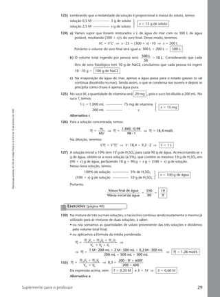Reproduçãoproibida.Art.184doCódigoPenaleLei9.610de19defevereirode1998.
29Suplemento para o professor
123) Lembrando que a molaridade da solução é proporcional à massa do soluto, temos:
124) a) Vamos supor que fossem misturados x L de água do mar com os 300 L de água
potável, resultando (300 ϩ x) L do soro final. Desse modo, teremos:
VC ϭ V’C’ ⇒ x ⅐ 25 ϭ (300 ϩ x) ⅐ 10 ⇒ x ϭ 200 L
Portanto o volume do soro final será igual a: 300 L ϩ 200 L ϭ 500 L
b) O volume total ingerido por pessoa será: 500 L
50
10 Lϭ . Considerando que cada
litro de soro fisiológico tem 10 g de NaCl, concluímos que cada pessoa irá ingerir
10 ⅐ 10 g ϭ 100 g de NaCl
c) Na evaporação da água do mar, apenas a água passa para o estado gasoso (o sal
continua dissolvido no mar). Sendo assim, o que se condensa nas nuvens e depois se
precipita como chuva é apenas água pura.
125) No suco M, a quantidade de vitamina será 20 mg , pois o suco foi diluído a 200 mL. No
suco T, temos:
solução 0,5 M 3 g de soluto
solução 2,5 M x g de soluto
x ϭ 15 g de soluto
126) Para a solução concentrada, temos:
M M M
1.840 0,98
98 1
18,4 mol/L1
1
ϭ ϭ ϭ
m
MV
⇒ ⇒
⅐
⅐
Na diluição, teremos:
VM ϭ V’M’ ⇒ V ⅐ 18,4 ϭ 9,2 ⅐ 2 ⇒ V ϭ 1 L
127) A solução inicial a 10% tem 10 g de H2SO4 para cada 90 g de água. Acrescentando-se x
g de água, obtém-se a nova solução (a 5%), que contém os mesmos 10 g de H2SO4 em
(90 ϩ x) g de água, perfazendo 10 g ϩ 90 g ϩ x g ϭ (100 ϩ x) g de solução.
Nessa nova solução, temos:
1 L ϭ 1.000 mL 75 mg de vitamina
200 mL x
x ϭ 15 mg
Alternativa c
Portanto:
Massa final de água
Massa inicial de água
190
90
19
9
ϭ ϭ
100% de solução 5% de H2SO4
(100 ϩ x) g de solução 10 g de H2SO4
x ϭ 100 g de água
130) Na mistura de três ou mais soluções, o raciocínio continua sendo exatamente o mesmo já
utilizado para as misturas de duas soluções, a saber:
• ou nós somamos as quantidades de soluto proveniente das três soluções e dividimos
pelo volume total final;
• ou aplicamos a fórmula da média ponderada:
M
M M M
M M
1 M 200 mL 2 M 500 mL 0,2 M 300 mL
200 mL 500 mL 300 mL
1,26 mol/L
ϭ
ϩ ϩ
ϩ ϩ
ϭ
ϩ ϩ
ϩ ϩ
ϭ
A A B B C C
A B C
V V V
V V V
⇒
⇒ ⇒
⅐ ⅐ ⅐
133) M
M M
0,3
200 3 600
200 600
ϭ
ϩ
ϩ
ϭ
ϩ
ϩ
A A B B
A B
V V
V V
Y Y
⇒
⅐
Da expressão acima, vem: Y ϭ 0,20 M e X ϭ 3Y ⇒ X ϭ 0,60 M
Alternativa a
Exercícios (página 40)
Manual C-QF2-PNLEM 14/6/05, 16:3529
 