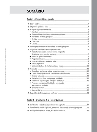 Reproduçãoproibida.Art.184doCódigoPenaleLei9.610de19defevereirode1998.
3Suplemento para o professor
SUMÁRIO
Parte I – Comentários gerais
1. Sobre a obra ...................................................................................................4
2. Objetivos gerais da obra .................................................................................4
3. A organização dos capítulos ............................................................................5
• Abertura ......................................................................................................5
• Desenvolvimento dos conteúdos conceituais ...............................................5
• Atividades práticas/pesquisa ........................................................................5
• Revisão ........................................................................................................5
• Exercícios ....................................................................................................5
• Leitura .........................................................................................................5
4. Como proceder com as atividades práticas/pesquisa .......................................6
5. Sugestões de atividades complementares........................................................6
• Trabalhar atividades lúdicas com o propósito
de estudar um conceito químico .................................................................7
• Provocar questionamentos ..........................................................................7
• Propor seminários........................................................................................8
• Levar a mídia para a sala de aula .................................................................8
• Elaborar projetos .........................................................................................9
• Utilizar trabalhos de fechamento do curso .................................................10
6. Avaliação ......................................................................................................10
• Descobrir, registrar e relatar procedimentos...............................................10
• Obter informações sobre a apreensão de conteúdos ..................................10
• Analisar atitudes ........................................................................................10
• Trabalhar com diversos tipos de atividades ................................................10
• Evidenciar organização, esforço e dedicação..............................................10
• Perceber avanços e dificuldades em relação
ao conteúdo avaliado ................................................................................10
• Avaliar e instruir .........................................................................................10
• Auto-avaliar-se ...........................................................................................11
7. Sugestões de leitura para o professor ............................................................12
Parte II – O volume 2: a Físico-Química
8. Conteúdos e objetivos específicos dos capítulos ............................................17
9. Comentários sobre capítulos, exercícios e atividades práticas/pesquisa..........22
10. Acompanhamento e avaliação de final de curso ............................................96
Manual A-QF2-PNLEM 14/6/05, 16:293
 