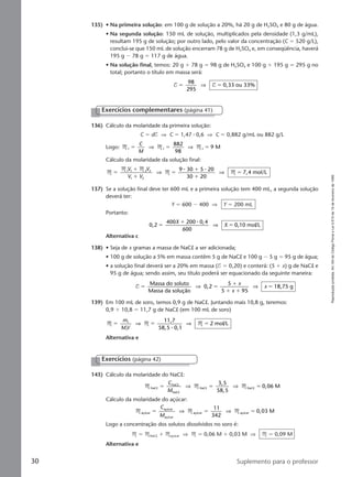 Reproduçãoproibida.Art.184doCódigoPenaleLei9.610de19defevereirode1998.
30 Suplemento para o professor
135) • Na primeira solução: em 100 g de solução a 20%, há 20 g de H2SO4 e 80 g de água.
• Na segunda solução: 150 mL de solução, multiplicados pela densidade (1,3 g/mL),
resultam 195 g de solução; por outro lado, pelo valor da concentração (C ϭ 520 g/L),
conclui-se que 150 mL de solução encerram 78 g de H2SO4 e, em conseqüência, haverá
195 g Ϫ 78 g ϭ 117 g de água.
• Na solução final, temos: 20 g ϩ 78 g ϭ 98 g de H2SO4 e 100 g ϩ 195 g ϭ 295 g no
total; portanto o título em massa será:
T T
98
295
0,33 ou 33%ϭ ϭ⇒
136) Cálculo da molaridade da primeira solução:
C ϭ dT ⇒ C ϭ 1,47 ⅐ 0,6 ⇒ C ϭ 0,882 g/mL ou 882 g/L
Logo: M M M1 1 1
882
9 Mϭ ϭ ϭ
C
M
⇒ ⇒
98
Cálculo da molaridade da solução final:
M
M M
M M
9 30 5 20
30 20
7,4 mol/L1 2
ϭ
ϩ
ϩ
ϭ
ϩ
ϩ
ϭ
V V
V V
1 2
1 2
⇒ ⇒
⅐ ⅐
137) Se a solução final deve ter 600 mL e a primeira solução tem 400 mL, a segunda solução
deverá ter:
Y ϭ 600 Ϫ 400 ⇒ Y ϭ 200 mL
Portanto:
0,2
400 200 0,4
600
0,10 mol/Lϭ
ϩ
ϭ
X
X
⅐
⇒
Alternativa c
138) • Seja de x gramas a massa de NaCl a ser adicionada;
• 100 g de solução a 5% em massa contêm 5 g de NaCl e 100 g Ϫ 5 g ϭ 95 g de água;
• a solução final deverá ser a 20% em massa (T ϭ 0,20) e conterá: (5 ϩ x) g de NaCl e
95 g de água; sendo assim, seu título poderá ser equacionado da seguinte maneira:
T
Massa do soluto
Massa da solução
0,2
5
5 95
18,75 gϭ ϭ
ϩ
ϩ ϩ
ϭ⇒ ⇒
x
x
x
139) Em 100 mL de soro, temos 0,9 g de NaCl. Juntando mais 10,8 g, teremos:
0,9 ϩ 10,8 ϭ 11,7 g de NaCl (em 100 mL de soro)
M M M
11,7
58,5 0,1
2 mol/L1
1
ϭ ϭ ϭ
m
MV
⇒ ⇒
⅐
Alternativa e
Exercícios complementares (página 41)
143) Cálculo da molaridade do NaCl:
M M MNaC
NaC
NaC
NaC NaC
3,5
58,5
0,06 Ml
l
l
l lϭ ϭ ϭ
C
M
⇒ ⇒
Cálculo da molaridade do açúcar:
M M Maçúcar
açúcar
açúcar
açúcar açúcar
11
342
0,03 Mϭ ϭ ϭ
C
M
⇒ ⇒
Logo a concentração dos solutos dissolvidos no soro é:
M ϭ MNaCl ϩ Maçúcar ⇒ M ϭ 0,06 M ϩ 0,03 M ⇒ M ϭ 0,09 M
Alternativa e
Exercícios (página 42)
Manual C-QF2-PNLEM 14/6/05, 16:3630
 