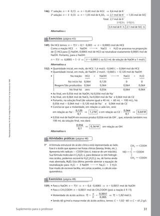 Reproduçãoproibida.Art.184doCódigoPenaleLei9.610de19defevereirode1998.
31Suplemento para o professor
146) 1a
solução: n ϭ 4 ⅐ 0,15 ⇒ n ϭ 0,60 mol de KCl ⇒ 0,6 mol de Kϩ
2a
solução: n ϭ 3 ⅐ 0,35 ⇒ n ϭ 1,05 mol de K2SO4 ⇒ 2,1 mol de Kϩ
ϩ 1,05 mol de SO4
2Ϫ
Total: 2,7 mol de Kϩ
↓9 0,5 L ↓9 0,5 L
5,4 mol de Kϩ
/L 2,1 mol de SO4
2Ϫ
/L
Alternativa c
149) De HCl temos: n ϭ MV ϭ 0,1 ⅐ 0,005 ⇒ n ϭ 0,0005 mol de HCl
Como a reação HCl ϩ NaOH NaCl ϩ H2O se processa na proporção
de ቢ HCl para ቢ NaOH, 0,0005 mol de HCl vai neutralizar exatamente 0,0005 mol de
NaOH. Portanto, para o NaOH:
n ϭ MV ⇒ 0,0005 ϭ 1 ⅐ V ⇒ V ϭ 0,0005 L ou 0,5 mL de solução de NaOH a 1 mol/L
Alternativa a
152) • Quantidade inicial, em mols, de HCl: 1,6 mol/L ⅐ 0,040 L ϭ 0,064 mol de HCl
• Quantidade inicial, em mols, de NaOH: 2 mol/L ⅐ 0,060 L ϭ 0,120 mol de NaOH
• Na reação: HCl ϩ NaOH NaCl ϩ H2O
No início há: 0,064 0,120 0 0
Reagem/São produzidos: 0,064 0,064 0,064 0,064
No final há: zero 0,056 0,064 0,064
• Ao final, em 0,056 mol de NaOH, há 0,056 mol de Naϩ
• Ao final, em 0,064 mol de NaCl, há 0,064 mol de Naϩ
e 0,064 mol de ClϪ
• Portanto, na solução final (de volume igual a 40 mL ϩ 60 mL ϭ 100 mL), há:
0,056 mol ϩ 0,064 mol ϭ 0,120 mol de Naϩ
e 0,064 mol de ClϪ
• Conclui-se que a molaridade, em relação a cada íon, será:
em relação ao Naϩ
:
0,120
0,1
1,2 M⇒ e em relação ao ClϪ
:
0,064
0,1
0,64 M⇒
• 0,056 mol de NaOH em excesso produz 0,056 mol de OHϪ
, que, estando também nos
100 mL da solução final, nos dará:
0 056
0 1
,
,
0,56 M⇒ em relação ao OHϪ
Alternativa e
Exercícios (página 45)
Atividades práticas (página 48)
1a
A fórmula estrutural do ácido cítrico está representada ao lado.
Esse é o ácido que aparece nas frutas cítricas (laranja, limão, etc.).
Apresenta três radicais — COOH (isto é, trata-se de um triácido).
Sua fórmula molecular é C6H8O7 e, para destacar os três hidrogê-
nios ácidos, podemos escrevê-la H3(C6H5O7); ou, de forma ainda
mais abreviada, H3Ci. Esta última permite abreviar a equação de
neutralização para: H3Ci ϩ 3 NaOH Na3Ci ϩ 3 H2O.
Esse modo de escrever facilita, em certas ocasiões, o cálculo este-
quiométrico.
CH2
C
COOH
COOH
COOH
CH2
HO
159) • Para o NaOH: n ϭ MV ⇒ n ϭ 0,6 ⅐ 0,0085 ⇒ n ϭ 0,0051 mol de NaOH
• Para o CH3COOH: n ϭ 0,0051 mol de CH3COOH (pois a reação é 1 9 1)
• Molaridade do ácido acético: M M 1,02 mol/Lϭ ϭ ϭ
n
V
0 0051
0 005
,
,
⇒
• Sendo 60 g/mol a massa molar do ácido acético, temos: C ϭ 1,02 ⅐ 60 ⇒ C ϭ 61,2 g/L
Exercícios (página 48)
Manual C-QF2-PNLEM 14/7/05, 18:5231
 