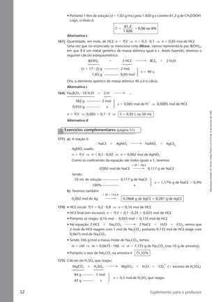 Reproduçãoproibida.Art.184doCódigoPenaleLei9.610de19defevereirode1998.
32 Suplemento para o professor
• Portanto 1 litro de solução (d ϭ 1,02 g/mL) pesa 1.020 g e contém 61,2 g de CH3COOH.
Logo, o título é:
T
61,2
1.020
0,06 ou 6%ϭ ϭ
Alternativa c
161) Quantidade, em mols, de HCl: n ϭ MV ⇒ n ϭ 0,5 ⅐ 0,1 ⇒ n ϭ 0,05 mol de HCl
Uma vez que no enunciado se menciona uma dibase, vamos representá-la por B(OH)2,
em que B é um metal genérico de massa atômica igual a x. Assim fazendo, teremos o
seguinte cálculo estequiométrico:
Ora, o elemento químico de massa atômica 40 u é o cálcio.
Alternativa c
164) Na2B4O7 ⅐ 10 H2O ϩ 2 Hϩ
...
382 g 2 mol
0,955 g x
x ϭ 0,005 mol de Hϩ
⇒ 0,0005 mol de HCl
n ϭ MV ⇒ 0,005 ϭ 0,1 ⅐ V ⇒ V ϭ 0,05 L ou 50 mL
Alternativa d
B(OH)2 ϩ 2 HCl BCl2 ϩ 2 H2O
(x ϩ 17 ⅐ 2) g 2 mol
1,85 g 0,05 mol
x ϭ 40 u
171) a) A reação é:
NaCl ϩ AgNO3 NaNO3 ϩ AgCl
AgNO3 usado:
n ϭ MV ⇒ n ϭ 0,1 ⅐ 0,02 ⇒ n ϭ 0,002 mol de AgNO3
Como os coeficientes da equação são todos iguais a 1, teremos:
ϫ M ϭ 58,5
0,002 mol de NaCl 0,117 g de NaCl
Sendo:
10 mL de solução 0,117 g de NaCl
100% x
x ϭ 1,17% g de NaCl Ͼ 0,9%
b) Teremos também
ϫ M ϭ 143,4
0,002 mol de Ag 0,2868 g de AgCl q 0,287 g de AgCl
174) • HCl inicial: MV ϭ 0,2 ⅐ 0,8 ⇒ n ϭ 0,16 mol de HCl
• HCl final (em excesso): n ϭ MV ϭ 0,1 ⅐ 0,25 ϭ 0,025 mol de HCl
• Portanto só reagiu: 0,16 mol Ϫ 0,025 mol ϭ 0,135 mol de HCl
• Na equação: 2 HCl ϩ Na2CO3 2 NaCl ϩ H2O ϩ CO2, vemos que
2 mols de HCl reagem com 1 mol de Na2CO3; portanto 0,135 mol de HCl reage com
0,0675 mol de Na2CO3.
• Sendo 106 g/mol a massa molar de Na2CO3, temos:
m ϭ nM ⇒ m ϭ 0,0675 ⅐ 106 ⇒ m ϭ 7,155 g de Na2CO3 (nas 10 g de amostra).
• Portanto o teor de NA2CO3 na amostra é 71,55% .
175) Cálculo do H2SO4 que reagiu:
MgCO3 ϩ H2SO4 MgSO4 ϩ H2O ϩ CO2 (ϩ excesso de H2SO4)
84 g 1 mol
42 g x
x ϭ 0,5 mol de H2SO4 que reagiu
Exercícios complementares (página 51)
Manual C-QF2-PNLEM 14/6/05, 16:3732
 