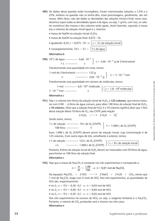 Reproduçãoproibida.Art.184doCódigoPenaleLei9.610de19defevereirode1998.
34 Suplemento para o professor
189) Os dados dessa questão estão incompletos. Foram mencionadas soluções a 7,5% e a
25%; embora na questão não se tenha dito, essas porcentagens, geralmente, são em
massa. Além disso, não são dadas as densidades das soluções inicial e final; nesse caso,
devemos supor todas as densidades iguais à da água, ou seja, 1 g/mL; com isso, os valo-
res numéricos das massas e dos volumes serão iguais. Assim fazendo, supondo a massa
(ou o volume) da solução inicial igual a x, teremos:
• massa de NaOH na solução inicial: 0,25x;
• massa de NaOH na solução final: 0,075 ⅐ 10;
• igualando: 0,25 x ϭ 0,075 ⅐ 10 ⇒ x ϭ 3 L da solução inicial ;
• conseqüentemente, 10 L Ϫ 3 L ϭ 7 L de água .
Alternativa b
190) 106
L de água 3,66 ⅐ 10Ϫ8
1 L x
x ϭ 3,66 ⅐ 10Ϫ14
g de 2-fenil-etanol
Transformando essa quantidade em mols, temos:
1 mol de 2-fenil-etanol 122 g
n 3,66 ⅐ 10Ϫ14
g
n ϭ 3 ⅐ 10Ϫ16
mol
Transformando essa quantidade em número de moléculas, temos:
1 mol 6,0 ⅐ 1023
moléculas
3 ⅐ 10Ϫ16
mol y
y ϭ 1,8 ⅐ 108
moléculas
Alternativa c
191) Seja x o volume (em litros) da solução inicial de H2O2, a 125 volumes, que iremos mistu-
rar com (100 Ϫ x) litros de água comum, para obter 100 litros da solução final de H2O2,
a 10 volumes. Dizer que a solução final de H2O2 é a 10 volumes significa dizer que 1 litro
dessa solução libera 10 litros de O2, nas CNTP, pela reação:
2 H2O2 2 H2O ϩ O2
Sendo assim, temos:
1 L de solução 10 L de O2 (CNTP)
100 litros V
V ϭ 1.000 L de O2 (CNTP)
Esses 1.000 L de O2 (CNTP) devem provir da solução inicial, cuja concentração é de
125 volumes. Com outra regra de três, semelhante à anterior, temos:
1 L de solução 125 L de O2 (CNTP)
x L 1.000 L de O2 (CNTP)
x ϭ 8 L de solução inicial
Portanto, 8 litros da solução inicial de H2O2 devem ser misturados com 92 litros de água,
para formar os 100 litros da solução final.
Alternativa c
192) Veja que a massa de Na2CO3 é constante nos três experimentos e corresponde a:
n
m
M
n
1,06
106
0,01 mol de Na CO2 3ϭ ϭ ϭ⇒
Na equação: Na2CO3 ϩ 2 HCl 2 NaCl ϩ 2 H2O ϩ CO2, vemos que
1 mol de Na2CO3 reage com 2 mols de HCl. Nos três experimentos, as quantidades de
HCl são, respectivamente:
• no E1: n ϭ MV ϭ 0,30 ⅐ 0,1 ⇒ n ϭ 0,03 mol de HCl
• no E2: n ϭ MV ϭ 0,40 ⅐ 0,1 ⇒ n ϭ 0,04 mol de HCl
• no E3: n ϭ MV ϭ 0,50 ⅐ 0,1 ⇒ n ϭ 0,05 mol de HCl
Nos três experimentos há excesso de HCl, ou seja, o reagente limitante é o Na2CO3.
Portanto, o volume de CO2 produzido será o mesmo nos três casos.
Alternativa e
Manual C-QF2-PNLEM 14/6/05, 16:3734
 