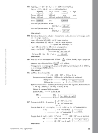Reproduçãoproibida.Art.184doCódigoPenaleLei9.610de19defevereirode1998.
35Suplemento para o professor
193) Hg(NO3)2: n ϭ MV ϭ 0,4 ⅐ 0,1 ⇒ n ϭ 0,04 mol de Hg(NO3)2
Na2S: n ϭ MV ϭ 0,2 ⅐ 0,1 ⇒ n ϭ 0,02 mol de Na2S
Hg(NO3)2 ϩ Na2S 2 NaNO3 ϩ HgS
Temos: 0,04 mol 0,02 mol zero zero
Reage: 0,02 mol ϩ 0,02 mol, produzindo 0,04 mol
Sobra: 0,02 mol zero 0,04 mol
Concentração, em mol/L, de Naϩ
:
0,04 9 0,2 ⇒ 0,2 mol/L
Concentração, em mol/L, de Hg2ϩ
:
0,02 9 0,2 ⇒ 0,1 mol/L
Alternativa b
194) Considerando que uma solução é eletricamente neutra, devemos ter: Σ cargas positi-
vas ϭ Σ cargas negativas.
• para 0,5 mol de NOϪ
3 há 0,5 mol de cargas negativas
• para 0,75 mol de SO4
2Ϫ
há 2 ⅐ 0,75 mol de cargas negativas
pois o SO4
2Ϫ
tem carga Ϫ2
• para 0,8 mol de Naϩ
há 0,8 mol de cargas positivas
• para x mol de Mg2ϩ
há 2x mol de cargas positivas
pois o Mg2ϩ
tem carga ϩ2
Portanto: 0,8 ϩ 2x ϭ 0,5 ϩ 1,5 ⇒ x ϭ 0,6 mol/L
Alternativa c
195) Nos 500 mL da embalagem I há: 500 mL
5
100
25 mL de NH3⅐ ϭ ; logo o preço que
pagamos por mililitro de NH3 é:
R$ 2,50
25 mL
R$ 0,10/mLϭ .
Analogamente, na embalagem II, pagamos R$ 0,08/mL; na embalagem III, R$ 0,10/mL;
e, na embalagem IV, R$ 0,09/mL.
Alternativa b
196) a) Massa de sódio ingerida:
33 ϩ 50 ϩ 750 ϩ 157 ⇒ 990 mg de Na
Consumo mínimo de sódio ϭ 1.100 mg de Na/dia (dado do problema)
1.100 g de Na 100%
990 g de Na x
x ϭ 90% do mínimo
b) Consumo máximo ϭ 3.300 mg de Na/dia. Já temos 990 mg de Na. Portanto faltam:
3.300 mg Ϫ 990 mg ϭ 2.310 mg ou 2,31 g de Na.
Cálculo da massa de NaCl necessária:
1 mol de NaCl 1 mol de Na
58,5 g 23 g
x 2,31 g
197) Precisamos de 0,50 L de soro com
1,5 ϫ 10Ϫ2
mol de KCl
1,8 ϫ 10Ϫ2
mol de NaCl
9 M ϭ 74,5
Solução dada de KCl ϭ 0,15 g/mL 0,002 ⇒ 2 ϫ 10Ϫ3
mol de KCl/mL
1 mL 2 ϫ 10Ϫ3
mol de KCl
x 1,5 ϫ 10Ϫ2
mol de KCl
x ϭ 7,5 mL
9 M ϭ 58,5
Solução dada de NaCl ϭ 0,60 ϫ 10Ϫ2
g/mL 1,02 ϫ 10Ϫ4
mol de NaCl/mL
1 mL 1,02 ϫ 10Ϫ4
mol de NaCl
y 1,8 ϫ 10Ϫ2
mol de NaCl
y ϭ 1,76 ϫ 102
mL
Alternativa c
x q 5,85 g de NaCl
Manual C-QF2-PNLEM 14/7/05, 18:5735
 