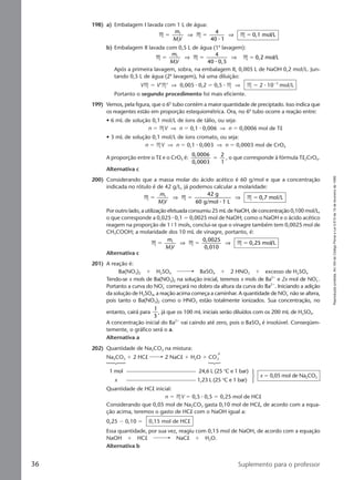 Reproduçãoproibida.Art.184doCódigoPenaleLei9.610de19defevereirode1998.
36 Suplemento para o professor
198) a) Embalagem I lavada com 1 L de água:
M M M
4
40 1
0,1 mol/L1
1
ϭ ϭ ϭ
m
MV
⇒ ⇒
⅐
b) Embalagem II lavada com 0,5 L de água (1a
lavagem):
M M M
4
40 0,5
0,2 mol/L1
1
ϭ ϭ ϭ
m
MV
⇒ ⇒
⅐
Após a primeira lavagem, sobra, na embalagem II, 0,005 L de NaOH 0,2 mol/L. Jun-
tando 0,5 L de água (2a
lavagem), há uma diluição:
VM ϭ V‘M‘ ⇒ 0,005 ⅐ 0,2 ϭ 0,5 ⅐ M ⇒ M ϭ 2 ⅐ 10Ϫ3
mol/L
Portanto o segundo procedimento foi mais eficiente.
199) Vemos, pela figura, que o 6o
tubo contém a maior quantidade de preciptado. Isso indica que
os reagentes estão em proporção estequiométrica. Ora, no 6o
tubo ocorre a reação entre:
• 6 mL de solução 0,1 mol/L de íons de tálio, ou seja:
n ϭ MV ⇒ n ϭ 0,1 ⅐ 0,006 ⇒ n ϭ 0,0006 mol de Tl
• 3 mL de solução 0,1 mol/L de íons cromato, ou seja:
n ϭ MV ⇒ n ϭ 0,1 ⅐ 0,003 ⇒ n ϭ 0,0003 mol de CrO4
A proporção entre o Tl e o CrO4 é:
0,0006
0,0003
2
1
ϭ , o que corresponde à fórmula Tl2CrO4.
Alternativa c
200) Considerando que a massa molar do ácido acético é 60 g/mol e que a concentração
indicada no rótulo é de 42 g/L, já podemos calcular a molaridade:
M M M
42 g
60 g/mol 1 L
0,7 mol/L1
1
ϭ ϭ ϭ
m
MV
⇒ ⇒
⅐
Por outro lado, a utilização efetuada consumiu 25 mL de NaOH, de concentração 0,100 mol/L,
o que corresponde a 0,025 ⅐ 0,1 ϭ 0,0025 mol de NaOH; como o NaOH e o ácido acético
reagem na proporção de 1 9 1 mols, conclui-se que o vinagre também tem 0,0025 mol de
CH3COOH; a molaridade dos 10 mL de vinagre, portanto, é:
M M M
0,0025
0,010
0,25 mol/L1
1
ϭ ϭ ϭ
m
MV
⇒ ⇒
Alternativa c
201) A reação é:
Ba(NO3)2 ϩ H2SO4 BaSO4 ϩ 2 HNO3 ϩ excesso de H2SO4
Tendo-se x mols de Ba(NO3)2 na solução inicial, teremos x mols de Ba2ϩ
e 2x mol de NO3
Ϫ
.
Portanto a curva do NO3
Ϫ
começará no dobro da altura da curva do Ba2ϩ
. Iniciando a adição
da solução de H2SO4, a reação acima começa a caminhar. A quantidade de NO3
Ϫ
não se altera,
pois tanto o Ba(NO3)2 como o HNO3 estão totalmente ionizados. Sua concentração, no
entanto, cairá para
1
3
, já que os 100 mL iniciais serão diluídos com os 200 mL de H2SO4.
A concentração inicial do Ba2ϩ
vai caindo até zero, pois o BaSO4 é insolúvel. Conseqüen-
temente, o gráfico será o a.
Alternativa a
202) Quantidade de Na2CO3 na mistura:
Na2CO3 ϩ 2 HCl 2 NaCl ϩ H2O ϩ CO2
1 mol 24,6 L (25 °C e 1 bar)
x 1,23 L (25 °C e 1 bar)
x ϭ 0,05 mol de Na2CO3
Quantidade de HCl inicial:
n ϭ MV ϭ 0,5 ⅐ 0,5 ϭ 0,25 mol de HCl
Considerando que 0,05 mol de Na2CO3 gasta 0,10 mol de HCl, de acordo com a equa-
ção acima, teremos o gasto de HCl com o NaOH igual a:
0,25 Ϫ 0,10 ϭ 0,15 mol de HCl
Essa quantidade, por sua vez, reagiu com 0,15 mol de NaOH, de acordo com a equação
NaOH ϩ HCl NaCl ϩ H2O.
Alternativa b
Manual C-QF2-PNLEM 14/6/05, 16:3836
 