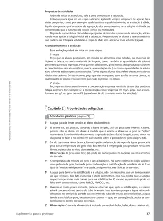 Reproduçãoproibida.Art.184doCódigoPenaleLei9.610de19defevereirode1998.
37Suplemento para o professor
Propostas de atividades
Antes de iniciar os exercícios, vale a pena demonstrar a saturação.
Coloque pouca água em um copo e adicione, agitando sempre, um pouco de açúcar. Faça
várias perguntas, como, por exemplo: qual é o soluto e qual é o solvente; se a solução é sólida,
líquida ou gasosa; qual o estado de agregação dos componentes; se a solução é diluída ou
concentrada; qual a natureza do soluto (iônico ou molecular).
Depois de respondidas e discutidas as perguntas, demonstre o processo de saturação, adicio-
nando mais açúcar à solução inicial até a saturação. Pergunte para os alunos o que ocorreu e o
que poderia ser feito para solubilizar o corpo de chão sem adicionar mais solvente (água).
Acompanhamento e avaliação
Essa avaliação poderá ser feita em duas etapas:
1a
etapa
Peça que os alunos pesquisem, em rótulos de alimentos e/ou bebidas, ou materiais de
higiene e beleza, ou ainda materiais de limpeza, como também as quantidades de solutos
presentes que estão expressas. Peça que eles selecionem, pelo menos, dois produtos e anotem
as características de cada um (tipo, marca, apresentação etc.) e como as quantidades de soluto
e/ou solvente estão expressas nos rótulos. Talvez alguns alunos irão preferir destacar e colar os
rótulos no caderno. Se isso ocorrer, peça que eles marquem, com auxílio de uma caneta, as
quantidades de soluto e/ou solvente que estão expressas no rótulo.
2a
etapa
Peça que os alunos transformem a concentração expressa no rótulo de um dos produtos
(etapa anterior). Por exemplo: se a concentração estiver expressa em mg/L, peça que a trans-
formem em g/L ou ppm ou mol/L (quando o cálculo da massa molar for simples).
Capítulo 2 Propriedades coligativas
1a
A água pára de ferver devido ao efeito ebuliométrico.
2a
O arame vai, aos poucos, cortando a barra de gelo, até sair pela parte inferior. A barra,
porém, não se divide em duas: à medida que o arame a atravessa, o gelo se “solda”
novamente. Esse é o efeito do aumento da pressão sobre a fusão do gelo, como vimos no
diagrama de fases e no ponto em que falamos sobre o patinador no gelo (página 68).
3a
Sai do copo uma névoa branca, formada pela condensação do vapor de água, provocada
pela baixa temperatura do gelo-seco. Essa técnica é empregada para produzir névoa em
filmes, espetáculos ao vivo, danceterias, etc.
Observação: O gelo-seco, CO2 (s), pode ser conseguido em doçarias ou em carrinhos
de sorvete.
4a
A temperatura da mistura de gelo e sal cai bastante. Na parte externa do copo aparece
uma película de gelo, formada pela condensação e solidificação da umidade do ar. Esse
tipo de “mistura refrigerante” era usada, antigamente, nas fábricas de sorvetes.
5a
A água pura deve ter se solidificado e a solução, não (se necessário, use um tempo maior
do que 4 horas). Esse fato evidencia o efeito criométrico, pois nos mostra que a solução
requer temperaturas mais baixas para sua solidificação. O mesmo experimento pode ser
feito com outros solutos, como NH4Cl, NaHCO3, etc.
6a
Usando-se muito pouco corante, pode-se observar que, após a solidificação, o corante
estará concentrado no centro do tubo de ensaio. Isso acontece porque a água vai se soli-
dificando, no sentido da parede para o centro do tubo de ensaio; ao se solidificar, a água
tende a se cristalizar pura, expulsando o corante — que, em conseqüência, acaba se con-
centrando no centro do tubo de ensaio.
7a
Observação: O corante alimentício é indicado para colorir bolos, balas, doces caseiros etc.
Atividades práticas (página 73)
Manual C-QF2-PNLEM 14/6/05, 16:3837
 
