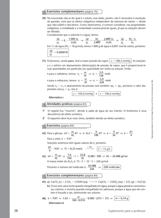 Reproduçãoproibida.Art.184doCódigoPenaleLei9.610de19defevereirode1998.
38 Suplemento para o professor
30) No enunciado não se diz qual é o soluto, esse dado, porém, não é necessário à resolução
da questão, visto que os efeitos coligativos independem da natureza do soluto — desde
que não-volátil e não-iônico. Como observamos, é comum considerar, nas propriedades
coligativas, a molalidade e a molaridade numericamente iguais, já que as soluções devem
ser diluídas.
Considerando que o solvente é a água, temos:
∆ ∆ ∆p
p
K
m
m M
p
p
M m
m M
p
p
M n
m
t
0 0 2 0 2
1.000
1.000
1.0001
2 1
2 1
1
2 1
ϭ ϭ ϭ⅐ ⅐
⅐
⇒ ⇒
Em 1 L de água (M2 ϭ 18 g/mol), temos 1.000 g de água e 0,001 mol de soluto, portanto:
∆p
p0
0,000018ϭ
31) O benzeno, sendo puro, terá a maior pressão de vapor: x ϭ 108,2 mmHg . As soluções
y e z sofrem um abaixamento (diminuição) de pressão de vapor, que é proporcional às
suas quantidades em partículas (ou quantidade em mols) na solução. Então:
• para o naftaleno, temos: n
m
M
ny y
5,0
128
molsϭ ϭ⇒
• para o naftaceno, temos: n
m
M
nz z
5,0
228
molsϭ ϭ⇒
Sendo ny Ͼ nz, o abaixamento da pressão será também ∆py Ͼ ∆pz, portanto o valor das
pressões será py Ͻ pz, isto é:
y ϭ 105,0 mmHg e z ϭ 106,4 mmHg
Alternativa c
Exercícios complementares (página 76)
42) Para a glicose: π π π πV
m
M
RT RT RT
RT
0,2
9
180
9
36
1
1
ϭ ϭ ϭ ϭ⇒ ⇒ ⇒⅐
4
Para a uréia: π ϭ MRT
Soluções isotônicas têm iguais valores de π, portanto:
RT
RT
4
,25 mol/L⅐ M M⇒ ϭ 0 C ϭ 15 g/L
43) πV
m
M
RT
M
M
7,6
760
1
22,8
0,082 300 56.088 g/mol1
1 1
1ϭ ϭ ϭ⇒ ⇒⅐ ⅐ ⅐
A massa molar do As2S3 é: 75 ⅐ 2 ϩ 32 ⅐ 3 ϭ 246 g/mol
Portanto o número de moléculas é:
56.088
246
228 moléculas⇒
ϫ 60
Exercícios (página 84)
45) a) CaCO3 (s) ϩ 2 CH3 COOH (aq) Ca(CH3 COO)2 (aq) ϩ CO2 (g) ϩ H2O (l)
b) O ovo sem casca incha quando mergulhado em água, porque a água penetra e aumenta o
seu volume; e murcha quando mergulhado em salmoura, porque a água que ele con-
tém é forçada a sair, diminuindo seu volume.
48) π 7,65
180 0,010
0,082 (273 37) 0,54 gϭ ϭ ϩ ϭMRT
m
m⇒ ⇒
⅐
⅐ ⅐
Alternativa b
Exercícios complementares (página 84)
1a
O vegetal fica “murcho”, devido à saída de água de seu interior. O fenômeno é uma
decorrência do efeito osmótico.
2a
O saquinho deve ficar mais cheio, também devido ao efeito osmótico.
Atividades práticas (página 83)
Manual C-QF2-PNLEM 14/7/05, 19:0138
 