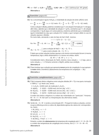 Reproduçãoproibida.Art.184doCódigoPenaleLei9.610de19defevereirode1998.
39Suplemento para o professor
49) π 0,28
0,685
0,010
0,082 80 5.616 ou 5,6 10 g/mol3
ϭ ϭM qRT
M
M⇒ ⇒
⅐
⅐ ⅐ ⅐2
Alternativa a
53) Se a concentração é igual a 9,8 g/L, a molaridade da solução de ácido sulfúrico será:
n
m
M
n n
9,8
98
0,1 molϭ ϭ ϭ⇒ ⇒ e M M M
0,1
1
0,1 mol/Lϭ ϭ ϭ
n
V
⇒ ⇒
Como a solução é diluída, podemos considerar que 1 L de solução é formado por 1 L de água;
além disso, sabendo que a densidade da solução é 1 g/mL, concluímos que 1 L de solução
corresponde a 1 kg de água; em outras palavras, estaremos admitindo que a molalidade é
igual à molaridade (ou seja, que a solução é 0,1 molal), o que é sempre válido no caso de
soluções aquosas e diluídas.
Por outro lado, calculando o valor do fator de Van’t Hoff, teremos:
i ϭ 1 ϩ 0,75 ⅐ (3 Ϫ 1) ϭ 2,5
Por fim:
∆ ∆ ∆p
p
K W i
p
p
p
p0
t
0
18
1.000
0,1 2,5 0,0045ϭ ϭ ϭ⅐ ⅐ ⅐ ⅐⇒ ⇒
0
57)
∆θe ϭ Ke ⅐ M ⅐ i
para a solução de NaCl ϭ ∆θe ϭ Ke ⅐ M ⅐ i1
para a outra solução: ∆θe ϭ Ke ⅐ M ⅐ i2
É dado que as duas soluções (ambas aquosas e de mesma concentração) fervem à mesma
temperatura; logo o efeito ebuliométrico é o mesmo em ambas. Assim:
Ke ⅐ M ⅐ i1 ϭ Ke ⅐ M ⅐ i2 ⇒ i1 ϭ i2
Considerando total a dissociação do NaCl, teremos nessa solução i1 ϭ 2; logo, para a
outra solução, i2 ϭ 2. Portanto somente o MgSO4 satisfaz essa condição.
Alternativa d
59) É bom lembrar que a solução que apresenta menor ponto de congelação é a que apresen-
ta maior efeito criométrico (abaixamento da temperatura de congelação — ∆θc)
Alternativa e
Exercícios (página 87)
70) É fácil comparar efeitos coligativos entre soluções diluídas (W q M) e nas quais a ionização
é 100% (i ϭ q). Neste caso, temos:
I. C12H22O11: 0,040 mol/L de moléculas C12H22O11
II. AgNO3: 2 ⅐ 0,025 ϭ 0,050 mol/L de íons (Agϩ
e ClϪ
)
III. Na2CO3: 3 ⅐ 0,020 ϭ 0,060 mol/L de íons (Naϩ
, Naϩ
e CO3
2Ϫ
)
IV. MgCl2: 3 ⅐ 0,010 ϭ 0,030 mol/L de íons (Mg2ϩ
, ClϪ
e ClϪ
)
A ordem dos efeitos coligativos é a ordem das molaridades em “partículas”. Portanto:
III Ͼ II Ͼ I Ͼ IV. Daí saem as interpretações das alternativas dadas.
Alternativa b
74) Sendo ∆θc ϭ Kc ⅐ W ⅐ i e sendo a concentração (W q M) igual em todas as soluções, conclui-
se que as diferenças entre os vários ∆θc dependerão apenas dos valores de i corresponden-
tes. Assim:
I. Al2 (SO4)3 ⇒ i ϭ 5
II. Na2B4O7 ⇒ i ϭ 3
III. K2Cr2O7 ⇒ i ϭ 3
IV. Na2CrO4 ⇒ i ϭ 3
V. Al (NO3)3 ⅐ 9 H2O ⇒ i ϭ 4
Portanto: a ordem dos abaixamentos da temperatura de congelação será: I Ͼ V Ͼ II q III q IV
e a ordem das temperaturas de congelação será a inversa, isto é, I Ͻ V Ͻ II q III q IV.
Alternativa b
Exercícios complementares (página 89)
Manual C-QF2-PNLEM 14/6/05, 16:4039
 