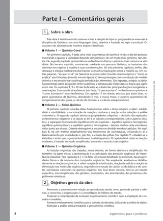 Reproduçãoproibida.Art.184doCódigoPenaleLei9.610de19defevereirode1998.
4 Suplemento para o professor
1 Sobre a obra
Esta obra é dividida em três volumes e traz a seleção de tópicos programáticos essenciais à
disciplina de Química com uma linguagem clara, objetiva e fundada no rigor conceitual. Os
assuntos são abordados de maneira ampla e detalhada.
I Volume 1 — Química Geral
No primeiro capítulo, é dada uma visão da presença da Química no dia-a-dia das pessoas,
mostrando o quanto a sociedade depende da Química e, de um modo mais genérico, da Ciên-
cia. No segundo capítulo, apresentam-se os fenômenos físicos e químicos mais comuns na vida
diária. No terceiro capítulo, mostram-se, mediante um percurso histórico, as tentativas dos
cientistas em explicar a matéria e suas transformações. Os três primeiros capítulos, enfim, dão
destaque à trilogia matéria/transformações da matéria/explicações sobre a matéria ou, em ou-
tras palavras, “ao que se vê” na Natureza ao nosso redor (mundo macroscópico) e “como se
explica” essa Natureza (mundo microscópico). O tema prossegue com a evolução do modelo
atômico e seu encaixe na classificação periódica dos elementos. São expostas, a seguir, as idéias
fundamentais sobre as ligações entre os átomos, a estrutura das moléculas e as forças que agem
entre elas. Os capítulos 8, 9 e 10 são dedicados ao estudo das principais funções inorgânicas e
suas reações. Esse estudo irá esclarecer dois fatos: “o que acontece” nos fenômenos químicos e
“como acontecem” esses fenômenos. Do capítulo 11 em diante, entra-se, por assim dizer, na
parte quantitativa da Química, abordando o mol, a massa molar, o aspecto quantitativo do
comportamento dos gases, o cálculo de fórmulas e o cálculo estequiométrico.
I Volume 2 — Físico-Química
O primeiro capítulo trata das idéias fundamentais sobre o tema soluções, a saber: solubili-
dade e miscibilidade, concentração de soluções, misturas e reações entre soluções e análise
volumétrica. O segundo capítulo aborda as propriedades coligativas – de início são explicados
os fenômenos coligativos e só depois as leis e os cálculos correspondentes. Sob o aspecto didá-
tico, a separação do estudo dos equilíbrios em três capítulos – equilíbrio químico homogêneo,
equilíbrio químico iônico e equilíbrio químico heterogêneo – destaca melhor cada uma dessas
idéias junto aos alunos. O tema eletroquímica encontra-se dividido em dois capítulos. No capí-
tulo 8, há um melhor detalhamento dos fenômenos de oxirredução, incluindo-se aí o
balanceamento por oxirredução e, por fim, o estudo das pilhas. No capítulo 9, estudam-se a
eletrólise e as leis que regem os fenômenos da eletroquímica. O capítulo final, sobre as reações
nucleares, é tratado de modo simplificado, tornando o assunto mais objetivo.
I Volume 3 — Química Orgânica
As funções orgânicas são tratadas, neste volume, de forma objetiva e simplificada. Há
também, na parte inicial, a apresentação e as aplicações dos produtos orgânicos de impor-
tância industrial. Nos capítulos 6 e 7, foi feito um estudo detalhado da estrutura, das proprie-
dades físicas e da isomeria dos compostos orgânicos. Na seqüência, analisam-se detalha-
damente as reações orgânicas, a saber: reação de substituição, reação de adição e reação de
eliminação nas moléculas orgânicas, seguindo-se o estudo do caráter ácido-básico e do cará-
ter oxirredutor existentes na química orgânica. No final deste volume, tem-se um estudo
específico, mas simplificado, dos glicídios, dos lipídios, dos aminoácidos, das proteínas e dos
polímeros sintéticos.
2 Objetivos gerais da obra
Promover a autonomia em relação ao aprendizado, tendo como ponto de partida a refle-
xão, o raciocínio, a organização e a consolidação de hábitos de estudo.
Propiciar a compreensão da evolução do pensamento científico com a ampliação de con-
ceitos e modelos.
Fornecer embasamento científico para a tomada de decisões, utilizando a análise de dados.
Estimular a análise crítica mediante o pensamento científico.
Parte I – Comentários gerais
Manual A-QF2-PNLEM 14/6/05, 16:294
 