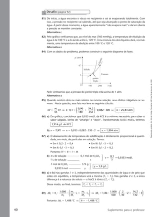 Reproduçãoproibida.Art.184doCódigoPenaleLei9.610de19defevereirode1998.
40 Suplemento para o professor
81) De início, a água encontra o vácuo no recipiente e vai se evaporando totalmente. Com
isso, a pressão no recipiente vai subindo, até que seja alcançado o ponto de saturação da
água. A partir desse momento, a água aparentemente “não evapora mais” e daí em diante
a pressão se mantém constante.
Alternativa c
82) Pelo gráfico verificamos que, ao nível do mar (760 mmHg), a temperatura de ebulição da
água é de 100 °C e a do ácido acético, 120 °C. Uma mistura dos dois líquidos dará, normal-
mente, uma temperatura de ebulição entre 100 °C e 120 °C.
Alternativa e
84) Com os dados do problema, podemos construir o seguinte diagrama de fases:
Desafio (página 92)
Nele verificamos que a pressão do ponto triplo está acima de 1 atm.
Alternativa a
85) Quando existem dois ou mais solutos na mesma solução, seus efeitos coligativos se so-
mam. Nesta questão, esse fato nos leva ao seguinte cálculo:
π π πV
m
M
RT 0,1
0,90
180
34,2
342
0,082 300 25,83 atm1
1
ϭ ϭ ϩ ϭ⇒





 ⇒⅐ ⅐ ⅐
86) a) Do gráfico, concluímos que 0,035 mol/L de KCl é o mínimo necessário para obter o
sabor salgado, isento de “amargo” e “doce”. Transformando 0,035 mol/L, teremos
3,914 g/L de KCl .
b) π ϭ MRTi ⇒ π ϭ 0,035 ⅐ 0,082 ⅐ 330 ⅐ 2 ⇒ π ϭ 1,894 atm .
87) a) O abaixamento da temperatura de solidificação é diretamente proporcional à quanti-
dade, em mols, de partículas em solução. Temos:
• Em I: 0,2 ⅐ 2 ϭ 0,4 • Em III: 0,1 ⅐ 5 ϭ 0,5
• Em II: 0,1 ⅐ 3 ϭ 0,3 • Em IV: 0,1 ⅐ 2 ϭ 0,2
Portanto: IV Ͻ II Ͻ I Ͻ III
b) 3 L de solução 0,1 mol de K2SO4
1 L de solução x
x
0,1
3
0,0333 mol/Lϭ ϭ
1 mol de K2SO4 174 g
0,0333 mol y
y q 5,8 g/L
88) a) e b) Nas garrafas 1 e 3, independentemente das quantidades de água e de gelo que
estão em equilíbrio, a temperatura será a mesma (T1 ϭ T3). Nas garrafas 2 e 3, a única
diferença é a natureza do soluto — o NaCl é iônico (T4 Ͻ T2).
Desse modo, ao final, teremos: T4 Ͻ T2 Ͻ T1 ϭ T3
89) ∆ ∆θ θc c
2
1
1
1
2
2
2 c
1.000
1,86
1.000
500
2
40
2
14,2
142
3ϭ ϩ ϭ ϩK
m
m
M
i
m
M
i⅐ ⅐ ⅐ ⅐ ⅐ ⅐ ⅐ ⅐





 ⇒






Portanto: ∆θc ϭ 1,488 °C ⇒ θ ϭ Ϫ1,488 °C
1
0
67
195 298 T (K)
ponto
triplo
Gasoso
Sólido
Líquido
p (atm)
Manual C-QF2-PNLEM 14/6/05, 16:4040
 