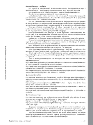 Reproduçãoproibida.Art.184doCódigoPenaleLei9.610de19defevereirode1998.
41Suplemento para o professor
Acompanhamento e avaliação
Esta sugestão de avaliação deverá ser realizada em conjunto com o professor de inglês e
também poderá ter a participação de outras áreas, como: Artes, Biologia e Geografia.
Faça uma introdução do trabalho colocando a seguinte situação para os alunos:
Eles são moradores de uma cidade onde o inverno é rigoroso.
A estação do ano é o outono e o inverno está para chegar. A cidade está se preparando
para o inverno e a prefeitura abre uma discussão sobre a aprovação ou não da lei que permite
adicionar sal nas ruas e nas rodovias da cidade.
Para isso, a prefeitura convidou dois grupos de químicos, um grupo constituído por químicos
do setor de segurança e o outro constituído por químicos ambientalistas, para discutir e argumen-
tar, com fundamentação científica, o processo de adição de sal nas ruas e nas rodovias da cidade.
Um grupo defenderá, perante a prefeitura da cidade, a aprovação da lei com argumentos
fundamentados na segurança da população, elaborando um pôster que transmita visualmen-
te, sem linguagem escrita, a mensagem pretendida pelo grupo.
Outro grupo defenderá a não-aprovação da lei com argumentos fundamentados nos efei-
tos que a adição de sais causa ao meio ambiente, elaborando um pôster que transmita visual-
mente, sem linguagem escrita, a mensagem pretendida pelo grupo.
Explique para os alunos que a classe será dividida em dois grupos para realizar a tarefa.
Uma vez formado os grupos, os componentes deverão optar por defender ou não a apro-
vação da lei que permite a adição de sal nas ruas e nas rodovias da cidade (papel de químicos
do setor de segurança ou de químicos ambientalistas).
Deixe claro para o grupo de químicos do setor de segurança que a tarefa dele será defen-
der a aprovação da lei com fundamentação na segurança da população.
Deixe claro para o grupo de químicos ambientalistas que a tarefa dele será defender a não-
aprovação da lei com fundamentação nos efeitos que a adição de sais causa no meio ambiente.
Oriente o procedimento para a realização da tarefa. Aqui são sugeridos alguns sites, em
língua estrangeira, que poderão auxiliar os dois grupos. Sugira também alguns outros, listados
na página 16.
Todos os grupos poderão acessar os sites abaixo para uma maior compreensão sobre pro-
priedades coligativas.
http://www.chem.iastate.edu/group/Greenbowe/sections/projectfolder/flashfiles/propOfSoln/
vp3.html (ANIMAÇÃO — pressão de vapor) — em inglês.
http://www.chem.iastate.edu/group/Greenbowe/sections/projectfolder/flashfiles/propOfSoln/
colligative.html (ANIMAÇÃO — colligative) — em inglês.
http://www.chem.iastate.edu/group/Greenbowe/sections/projectfolder/flashfiles/thermochem/
solutionsSalt.html (ANIMAÇÃO — Salt Solution) — em inglês
Químicos ambientalistas
Para encontrar argumentos que fundamentem a posição defendida pelos ambientalistas, o
grupo correspondente poderá acessar os seguintes sites ou outros listados na página 16 deste
suplemento.
http://temagami.carleton.ca/jmc./cnews/08032002/n4.shtml — Capital News Online News
How to make winter roads safe for — em inglês.
http://ewr.cee.vt.edu/environmental/teach/gwprimer/roadsalt/roadsalt.html — Effects of
Deicingsalt on groundwater system — em inglês
http://ewr.cee.vt.edu/environmental/teach/gwprimer/group05/main.html — Deicing Salt —
em inglês
Químicos de segurança
Para encontrar argumentos que fundamentem a posição defendida pelos químicos de segu-
rança, o grupo correspondente poderá acessar os seguintes sites:
http://www.mte.gov.br — Secretaria de Inspeção do Trabalho.
http://www.forester.net/sw 0106 deicing.html#deicing — Stormwater Deicing Salt Still on the
Table — em inglês
Depois que toda a pesquisa foi realizada, cada grupo deverá montar um pôster em carto-
lina (50 cm x 65 cm), com figuras, desenhos ou colagens que consigam expressar a posição
defendida pelo grupo. É interessante não permitir o uso de linguagem escrita no pôster.
Após a apresentação dos pôsteres, cada um dos grupos deverá defender sua posição
perante a prefeitura da cidade, utilizando, para tal, argumentos consistentes, baseados em
dados coletados durante a pesquisa para a realização do trabalho.
Manual C-QF2-PNLEM 14/6/05, 16:4041
 