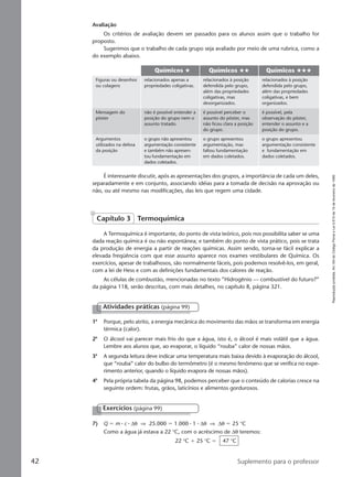 Reproduçãoproibida.Art.184doCódigoPenaleLei9.610de19defevereirode1998.
42 Suplemento para o professor
Avaliação
Os critérios de avaliação devem ser passados para os alunos assim que o trabalho for
proposto.
Sugerimos que o trabalho de cada grupo seja avaliado por meio de uma rubrica, como a
do exemplo abaixo.
Químicos # Químicos ## Químicos ###
Figuras ou desenhos
ou colagens
Mensagem do
pôster
Argumentos
utilizados na defesa
da posição
relacionados apenas a
propriedades coligativas.
não é possível entender a
posição do grupo nem o
assunto tratado.
o grupo não apresentou
argumentação consistente
e também não apresen-
tou fundamentação em
dados coletados.
relacionados à posição
defendida pelo grupo,
além das propriedades
coligativas, mas
desorganizados.
é possível perceber o
assunto do pôster, mas
não ficou clara a posição
do grupo.
o grupo apresentou
argumentação, mas
faltou fundamentação
em dados coletados.
relacionados à posição
defendida pelo grupo,
além das propriedades
coligativas, e bem
organizados.
é possível, pela
observação do pôster,
entender o assunto e a
posição do grupo.
o grupo apresentou
argumentação consistente
e fundamentação em
dados coletados.
É interessante discutir, após as apresentações dos grupos, a importância de cada um deles,
separadamente e em conjunto, associando idéias para a tomada de decisão na aprovação ou
não, ou até mesmo nas modificações, das leis que regem uma cidade.
A Termoquímica é importante, do ponto de vista teórico, pois nos possibilita saber se uma
dada reação química é ou não espontânea; e também do ponto de vista prático, pois se trata
da produção de energia a partir de reações químicas. Assim sendo, torna-se fácil explicar a
elevada freqüência com que esse assunto aparece nos exames vestibulares de Química. Os
exercícios, apesar de trabalhosos, são normalmente fáceis, pois podemos resolvê-los, em geral,
com a lei de Hess e com as definições fundamentais dos calores de reação.
As células de combustão, mencionadas no texto ”Hidrogênio — combustível do futuro?”
da página 118, serão descritas, com mais detalhes, no capítulo 8, página 321.
1a
Porque, pelo atrito, a energia mecânica do movimento das mãos se transforma em energia
térmica (calor).
2a
O álcool vai parecer mais frio do que a água, isto é, o álcool é mais volátil que a água.
Lembre aos alunos que, ao evaporar, o líquido “rouba” calor de nossas mãos.
3a
A segunda leitura deve indicar uma temperatura mais baixa devido à evaporação do álcool,
que “rouba” calor do bulbo do termômetro (é o mesmo fenômeno que se verifica no expe-
rimento anterior, quando o líquido evapora de nossas mãos).
4a
Pela própria tabela da página 98, podemos perceber que o conteúdo de calorias cresce na
seguinte ordem: frutas, grãos, laticínios e alimentos gordurosos.
Atividades práticas (página 99)
Capítulo 3 Termoquímica
Exercícios (página 99)
7) Q ϭ m ⅐ c ⅐ ∆θ ⇒ 25.000 ϭ 1.000 ⅐ 1 ⅐ ∆θ ⇒ ∆θ ϭ 25 °C
Como a água já estava a 22 °C, com o acréscimo de ∆θ teremos:
22 °C ϩ 25 °C ϭ 47 °C
Manual C-QF2-PNLEM 14/6/05, 16:4142
 