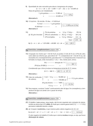 Reproduçãoproibida.Art.184doCódigoPenaleLei9.610de19defevereirode1998.
43Suplemento para o professor
9) Quantidade de calor necessária para elevar a temperatura do sangue:
Q ϭ m ⅐ c ⅐ ∆θ ⇒ ∆θ ϭ 5.300 ⅐ 1 ⅐ (37 Ϫ 25) ⇒ Q ϭ 63.600 cal
Massa de gordura a ser metabolizada:
1 g de gordura 9.300 cal
x 63.600 cal
x ϭ 6,8 g
Alternativa b
10) 15 kcal/min ⅐ 30 min/dia ⅐ 93 dias ϭ 41.850 kcal
9,3 kcal 1 g de gordura
41.850 kcal x
x ϭ 4.500 g ou 4,5 kg
Alternativa d
11) 7% de proteínas ⇒ 3,5 g ⅐ 17 kJ/g ϭ 59,5 kJ
a) 50 g de chocolate 59% de carboidratos ⇒ 29,5 g ⅐ 17 kJ/g ϭ 501,5 kJ
27% de lipídios ⇒ 13,5 g ⅐ 38 kJ/g ϭ 513 kJ
Total ϭ 1.074 kJ
b) Q ϭ m ⅐ c ⅐ ∆θ ⇒ 1.074.000 ϭ 60.000 ⅐ 4,5 ⅐ ∆θ ⇒ ∆θ ϭ 3,98 °C
Exercícios complementares (página 100)
13) A equação nos mostra que 1 mol de Fe2O3 (s) produz 2 mols de Fe (s) e 29 kJ de calor;
outro dado nos informa que, para elevar de 1 °C a temperatura de 1 mol de Fe (s), são
necessários 25 J. Conseqüentemente, para elevar de 1 °C a temperatura dos 2 mols de Fe (s)
formados na reação, serão necessários 2 ⅐ 25 J ϭ 50 J. Sendo assim, temos:
50 J elevação de 1 °C
29 kJ (ou 29.000 J) x
x ϭ 580 °C
Considerando que o ferro já estava na temperatura inicial de 25 °C, temos:
25 °C ϩ 580 °C ϭ 605 °C q 6 ⅐ 102
°C
Alternativa c
14) Calor de combustão 1 mol ϭ 12 g 96.000 cal
do carbono x 140.000 cal
x ϭ 17,5 g de carbono
20 g da amostra 100%
17,5 g P
P ϭ 87,5%
15) Para evaporar, a acetona “rouba” continuamente calor da água. Em conseqüência, a tem-
peratura da água vai caindo com o passar do tempo.
Alternativa c
Exercícios complementares (página 106)
27) O trabalho é zero porque, nessa reação, não há nem expansão nem contração de volume.
Lembre aos alunos que o C é sólido, de modo que o volume gasoso total (1 O2 1 CO2)
permanece inalterado durante a reação.
28) a) A reação é exotérmica, o que notamos pelos valores negativos de ∆E e ∆H.
b e c) ∆H ϭ ∆E ϩ T ⇒ T ϭ ∆H Ϫ ∆E ⇒ T ϭ Ϫ3,6 Ϫ (Ϫ3,2) ⇒ T ϭ Ϫ0,4 kcal
O valor negativo do trabalho (T) indica que o sistema recebeu energia, ou seja, que houve
diminuição de volume.
Manual C-QF2-PNLEM 14/6/05, 16:4143
 