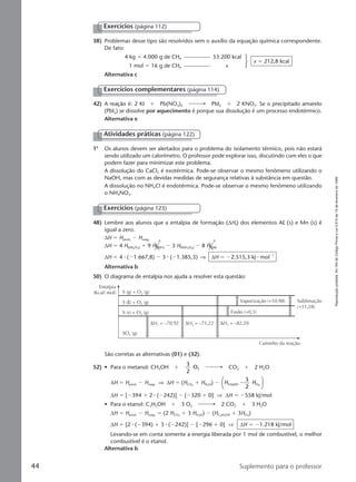 Reproduçãoproibida.Art.184doCódigoPenaleLei9.610de19defevereirode1998.
44 Suplemento para o professor
38) Problemas desse tipo são resolvidos sem o auxílio da equação química correspondente.
De fato:
4 kg ϭ 4.000 g de CH4 53.200 kcal
1 mol ϭ 16 g de CH4 x
x ϭ 212,8 kcal
Alternativa c
42) A reação é: 2 KI ϩ Pb(NO3)2 Pbl2 ϩ 2 KNO3. Se o precipitado amarelo
(Pbl2) se dissolve por aquecimento é porque sua dissolução é um processo endotérmico.
Alternativa e
Exercícios complementares (página 114)
1a
Os alunos devem ser alertados para o problema do isolamento térmico, pois não estará
sendo utilizado um calorímetro. O professor pode explorar isso, discutindo com eles o que
podem fazer para minimizar este problema.
A dissolução do CaCl2 é exotérmica. Pode-se observar o mesmo fenômeno utilizando o
NaOH, mas com as devidas medidas de segurança relativas à substância em questão.
A dissolução no NH4Cl é endotérmica. Pode-se observar o mesmo fenômeno utilizando
o NH4NO3.
Atividades práticas (página 122)
Exercícios (página 123)
48) Lembre aos alunos que a entalpia de formação (∆Hf) dos elementos Al (s) e Mn (s) é
igual a zero.
∆H ϭ Hprod. Ϫ Hreag.
∆H ϭ 4 Hf(Al2O3) ϩ 9 Hf(Mn) Ϫ 3 Hf(Mn3O4) Ϫ 8 Hf(Al)
∆H ϭ 4 ⅐ (Ϫ1.667,8) Ϫ 3 ⅐ (Ϫ1.385,3) ⇒ ∆H ϭ Ϫ2.515,3 kJ ⅐ molϪ1
Alternativa b
50) O diagrama de entalpia nos ajuda a resolver esta questão:
Entalpia
(Kcal/ mol)
Caminho da reação
Vaporização (+10,98)
Fusão (+0,3)
Sublimação
(+11,28)
S (g) + O2 (g)
SO2 (g)
S (s) + O2 (g)
∆H1 = –70,92 ∆H2 = –71,22 ∆H3 = –82,20
S (l) + O2 (g)
São corretas as alternativas (01) e (32).
52) • Para o metanol: CH3OH ϩ
3
2
O2 CO2 ϩ 2 H2O
∆H ϭ Hprod. Ϫ Hreag. ⇒ ∆H ϭ (HCO2
ϩ HH2O) Ϫ H HCH OH O3 2
3
2
Ϫ






∆H ϭ [Ϫ394 ϩ 2 ⅐ (Ϫ242)] Ϫ [Ϫ320 ϩ 0] ⇒ ∆H ϭ Ϫ558 kJ/mol
• Para o etanol: C2H5OH ϩ 3 O2 2 CO2 ϩ 3 H2O
∆H ϭ Hprod. Ϫ Hreag. ϭ (2 HCO2
ϩ 3 HH2O) Ϫ (HC2H5OH ϩ 3HO2
)
∆H ϭ [2 ⅐ (Ϫ394) ϩ 3 ⅐ (Ϫ242)] Ϫ [Ϫ296 ϩ 0] ⇒ ∆H ϭ Ϫ1.218 kJ/mol
Levando-se em conta somente a energia liberada por 1 mol de combustível, o melhor
combustível é o etanol.
Alternativa b
Exercícios (página 112)
0 0
Manual D-QF2-PNLEM 14/6/05, 16:4344
 