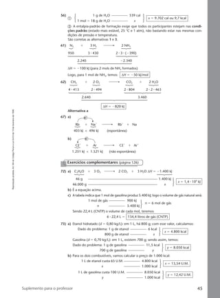 Reproduçãoproibida.Art.184doCódigoPenaleLei9.610de19defevereirode1998.
45Suplemento para o professor
56) 1 g de H2O 539 cal
ቢ
1 mol ϭ 18 g de H2O x
x ϭ 9.702 cal ou 9,7 kcal
ቤ A entalpia-padrão de formação exige que todos os participantes estejam nas condi-
ções padrão (estado mais estável, 25 °C e 1 atm), não bastando estar nas mesmas con-
dições de pressão e temperatura.
São corretas as alternativas 1 e 3.
61) N2 ϩ 3 H2 2 NH3
950 3 ⅐ 430 2 ⅐ 3 ⅐ (Ϫ390)
2.240 Ϫ2.340
∆H ϭ Ϫ100 kJ (para 2 mols de NH3 formados)
Logo, para 1 mol de NH3, temos: ∆H ϭ Ϫ50 kJ/mol
62) CH4 ϩ 2 O2 CO2 ϩ 2 H2O
4 ⅐ 413 2 ⅐ 494 2 ⅐ 804 2 ⅐ 2 ⅐ 463
2.640 3.460
∆H ϭ Ϫ820 kJ
Alternativa a
67) a)
Rb
403 kJ < 496 kJ (espontânea)
Naϩ
eϪ
ϩ Rbϩ
Naϩ
Clϩ
1.251 kJ < 1.521 kJ (não espontânea)
Ar
eϪ
ϩ Clϩ
Arϩ
ϩ
b)
72) a) C2H6O ϩ 3 O2 2 CO2 ϩ 3 H2O ∆H ϭ Ϫ1.400 kJ
46 g 1.400 kJ
46.000 g x
x ϭ 1,4 ⅐ 106
kJ
b) É a equação acima.
c) A tabela indica que 1 mol de gasolina produz 5.400 kJ; logo o volume de gás natural será:
1 mol de gás 900 kJ
n 5.400 kJ
n ϭ 6 mol de gás
Sendo 22,4 L (CNTP) o volume de cada mol, teremos
6 ⅐ 22,4 L ϭ 134,4 litros de gás (CNTP)
73) a) Etanol hidratado (d ϭ 0,80 kg/L): em 1 L, há 800 g; com esse valor, calculamos:
Dado do problema: 1 g de etanol 6 kcal
800 g de etanol x
x ϭ 4.800 kcal
Gasolina (d ϭ 0,70 kg/L): em 1 L, existem 700 g; sendo assim, temos:
Dado do problema: 1 g de gasolina 11,5 kcal
700 g de gasolina y
y ϭ 8.050 kcal
b) Para os dois combustíveis, vamos calcular o preço de 1.000 kcal:
1 L de etanol custa 65 U.M. 4.800 kcal
x 1.000 kcal
x ϭ 13,54 U.M.
1 L de gasolina custa 100 U.M. 8.050 kcal
y 1.000 kcal
y ϭ 12,42 U.M.
Exercícios complementares (página 126)
Manual D-QF2-PNLEM 14/6/05, 16:4345
 