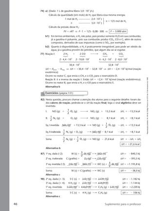 Reproduçãoproibida.Art.184doCódigoPenaleLei9.610de19defevereirode1998.
46 Suplemento para o professor
74) a) (Dado: 1 L de gasolina libera 3,0 ⅐ 107
J/L)
Cálculo da quantidade (em mols) de H2 que libera essa mesma energia:
1 mol de H2 2,4 ⅐ 105
J
n 3,0 ⅐ 107
J
n ϭ 125 mol de H2
Cálculo da pressão desse H2:
PV ϭ nRT ⇒ P ⅐ 1 ϭ 125 ⅐ 0,08 ⅐ 300 ⇒ P ϭ 3.000 atm
b1) Em termos ambientais, o H2 não polui, pois produz somente H2O em sua combustão;
já a gasolina é poluente, pois sua combustão produz CO2, CO e C, além de outros
compostos, derivados de suas impurezas (como o SO2, por exemplo).
b2) Quanto à disponibilidade, o H2 é praticamente inesgotável, pois pode ser obtido da
água; já a gasolina provém do petróleo, que algum dia vai se esgotar.
77) Reação I: 2 H2 ϩ 2 CO CH4 ϩ CO2
2 ⅐ 4,4 ⅐ 102
2 ⅐ 10,8 ⅐ 102
4 ⅐ 4,2 ⅐ 102
2 ⅐ 8,0 ⅐ 102
30,4 ⅐ 102
32,8 ⅐ 102
∆H ϭ Hprod. Ϫ Hreag. ⇒ ∆H ϭ ϩ30,4 ⅐ 102
Ϫ 32,8 ⅐ 102
⇒ ∆H ϭ Ϫ2,4 ⅐ 102
kJ/mol (reação
exotérmica)
Ocorre no reator C, que envia o CH4 e o CO2 para o reservatório D.
Reação II: é a inversa da reação I. Então ∆H ϭ ϩ2,4 ⅐ 102
kJ/mol (reação endotérmica).
Ocorre no reator B, que envia o H2 e o CO para o reservatório E.
Alternativa b
82) Nesta questão, procure chamar a atenção dos alunos para o seguinte detalhe: foram da-
dos calores de reação, pedindo-se o ∆H da reação final; logo o sinal algébrico deve ser
invertido.
I. NO (g) ϩ
1
2
O2 (g) NO2 (g) ϩ 13,5 kcal ∆H1 ϭ Ϫ13,5 kcal
II.
1
2
N2 (g) ϩ O2 (g) NO2 (g) Ϫ 8,1 kcal ∆H2 ϭ ϩ8,1 kcal
Eq. I invertida: NO2 (g) ϩ 13,5 kcal NO (g) ϩ
1
2
O2 (g) Ϫ ∆H1 ϭ ϩ13,5 kcal
Eq. II inalterada:
1
2
N2 (g) ϩ O2 (g) NO2 (g) Ϫ 8,1 kcal Ϫ ∆H2 ϭ ϩ8,1 kcal
Soma:
1
2
N2 (g) ϩ
1
2
O2 (g) NO (g) Ϫ 21,6 kcal ∆H ϭ Ϫ∆H1 ϩ ∆H2
∆H ϭ ϩ21,6 kcal
Alternativa b
87) 1a
eq. dada (9 2): W (s) ϩ
3
2
O (g)2 WO3 (s) ∆H ϭ Ϫ840,3 kJ
2a
eq. inalterada: C (grafite) ϩ O2 (g) CO2 (g) ∆H ϭ Ϫ393,5 kJ
3a
eq. invertida (9 2): CO2 (g) ϩ WO3 (s) WC (s) ϩ
5
2
O (g)2 ∆H ϭ ϩ1.195,8 kJ
Soma: W (s) ϩ C (grafite) WC (s) ∆H ϭ Ϫ38,0 kJ
Alternativa c
90) 2a
eq. dada (ϫ 3): 3 C (s) ϩ 3 O2 (g) 3 CO2 (g) ∆H ϭ Ϫ1.182 kJ
3a
eq. dada (ϫ 4): 4 H2 (g) ϩ 2 O2 (g) 4 H2O (l) ∆H ϭ Ϫ1.144 kJ
1a
eq. invertida: 3 CO2 (g) ϩ 4 H2O (l) C3H8 (g) ϩ 5 O2 (g) ∆H ϭ ϩ2.220 kJ
Soma: 3 C (s) ϩ 4 H2 (g) C3H8 (g) ∆H ϭ Ϫ 106 kJ
Alternativa c
Exercícios (página 131)
Manual D-QF2-PNLEM 14/6/05, 16:4346
 