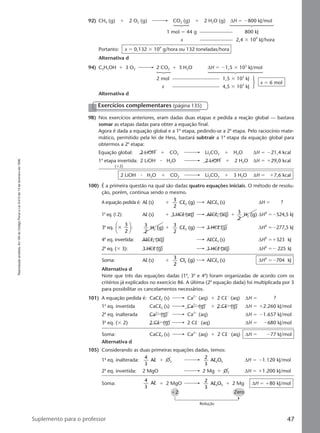 Reproduçãoproibida.Art.184doCódigoPenaleLei9.610de19defevereirode1998.
47Suplemento para o professor
92) CH4 (g) ϩ 2 O2 (g) CO2 (g) ϩ 2 H2O (g) ∆H ϭ Ϫ800 kJ/mol
1 mol ϭ 44 g 800 kJ
x 2,4 ϫ 109
kJ/hora
Portanto: x ϭ 0,132 ϫ 109
g/hora ou 132 toneladas/hora
Alternativa d
94) C2H5OH ϩ 3 O2 2 CO2 ϩ 3 H2O ∆H ϭ Ϫ1,5 ϫ 103
kJ/mol
2 mol 1,5 ϫ 103
kJ
x 4,5 ϫ 103
kJ
x ϭ 6 mol
Alternativa d
98) Nos exercícios anteriores, eram dadas duas etapas e pedida a reação global — bastava
somar as etapas dadas para obter a equação final.
Agora é dada a equação global e a 1a
etapa, pedindo-se a 2a
etapa. Pelo raciocínio mate-
mático, permitido pela lei de Hess, bastará subtrair a 1a
etapa da equação global para
obtermos a 2a
etapa:
Equação global: 2 LiOH ϩ CO2 Li2CO3 ϩ H2O ∆H ϭ Ϫ21,4 kcal
1a
etapa invertida: 2 LiOH ⅐ H2O 2 LiOH ϩ 2 H2O ∆H ϭ ϩ29,0 kcal
(ϫ2)
2 LiOH ⅐ H2O ϩ CO2 Li2CO3 ϩ 3 H2O ∆H ϭ ϩ7,6 kcal
100) É a primeira questão na qual são dadas quatro equações iniciais. O método de resolu-
ção, porém, continua sendo o mesmo.
A equação pedida é: Al (s) ϩ
3
2
C (g)2l AlCl3 (s) ∆H ϭ ?
1a
eq. (9 2): Al (s) ϩ 3 HCl (aq) AlCl3 (aq) ϩ
3
2
H (g)2 ∆H0
ϭϪ524,5 kJ
3a
eq. ϫ
3
2





 : 3
2
H (g)2 ϩ
3
2
C (g)2l 3 HCl (g) ∆H0
ϭϪ277,5 kJ
4a
eq. invertida: AlCl3 (aq) AlCl3 (s) ∆H0
ϭϩ323 kJ
2a
eq. (ϫ 3): 3 HCl (g) 3 HCl (aq) ∆H0
ϭϪ 225 kJ
Soma: Al (s) ϩ
3
2
Cl (g)2 AlCl3 (s) ∆H0
ϭϪ704 kJ
Alternativa d
Note que três das equações dadas (1a
, 3a
e 4a
) foram organizadas de acordo com os
critérios já explicados no exercício 86. A última (2a
equação dada) foi multiplicada por 3
para possibilitar os cancelamentos necessários.
101) A equação pedida é: CaCl2 (s) Ca2ϩ
(aq) ϩ 2 ClϪ
(aq) ∆H ϭ ?
1a
eq. invertida CaCl2 (s) Ca2ϩ
(g) ϩ 2 ClϪ
(g) ∆H ϭ ϩ2.260 kJ/mol
2a
eq. inalterada Ca2ϩ
(g) Ca2ϩ
(aq) ∆H ϭ Ϫ1.657 kJ/mol
3a
eq. (ϫ 2) 2 ClϪ
(g) 2 ClϪ
(aq) ∆H ϭ Ϫ680 kJ/mol
Soma: CaCl2 (s) Ca2ϩ
(aq) ϩ 2 ClϪ
(aq) ∆H ϭ Ϫ77 kJ/mol
Alternativa d
105) Considerando as duas primeiras equações dadas, temos:
1a
eq. inalterada:
4
3
Al ϩ O2
2
3
A O2 3l ∆H ϭ Ϫ1.120 kJ/mol
2a
eq. invertida: 2 MgO 2 Mg ϩ O2 ∆H ϭ ϩ1.200 kJ/mol
Soma:
4
3
Al ϩ 2 MgO
2
3
A O2 3l ϩ 2 Mg ∆H ϭ ϩ80 kJ/mol
ϩ2 Zero
Redução
Exercícios complementares (página 135)
Manual D-QF2-PNLEM 14/6/05, 16:4447
 