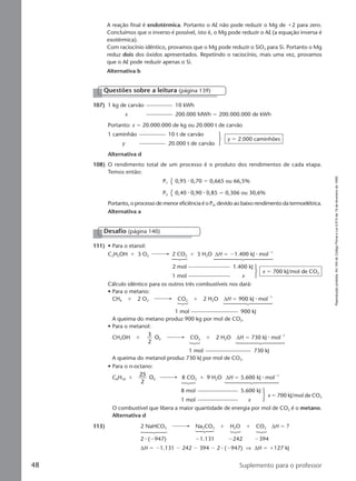 Reproduçãoproibida.Art.184doCódigoPenaleLei9.610de19defevereirode1998.
48 Suplemento para o professor
A reação final é endotérmica. Portanto o Al não pode reduzir o Mg de ϩ2 para zero.
Concluímos que o inverso é possível, isto é, o Mg pode reduzir o Al (a equação inversa é
exotérmica).
Com raciocínio idêntico, provamos que o Mg pode reduzir o SiO2 para Si. Portanto o Mg
reduz dois dos óxidos apresentados. Repetindo o raciocínio, mais uma vez, provamos
que o Al pode reduzir apenas o Si.
Alternativa b
Desafio (página 140)
111) • Para o etanol:
C2H5OH ϩ 3 O2 2 CO2 ϩ 3 H2O ∆H ϭ Ϫ1.400 kJ ⅐ molϪ1
2 mol 1.400 kJ
1 mol x
x ϭ 700 kJ/mol de CO2
Cálculo idêntico para os outros três combustíveis nos dará:
• Para o metano:
CH4 ϩ 2 O2 CO2 ϩ 2 H2O ∆H ϭ 900 kJ ⅐ molϪ1
1 mol 900 kJ
A queima do metano produz 900 kg por mol de CO2.
• Para o metanol:
CH3OH ϩ
3
2
O2 CO2 ϩ 2 H2O ∆H ϭ 730 kJ ⅐ molϪ1
1 mol 730 kJ
A queima do metanol produz 730 kJ por mol de CO2.
• Para o n-octano:
C8H18 ϩ
25
2
O2 8 CO2 ϩ 9 H2O ∆H ϭ 5.600 kJ ⅐ molϪ1
8 mol 5.600 kJ
1 mol x
x ϭ 700 kJ/mol de CO2
O combustível que libera a maior quantidade de energia por mol de CO2 é o metano.
Alternativa d
113) 2 NaHCO3 Na2CO3 ϩ H2O ϩ CO2 ∆H ϭ ?
2 ⅐ (Ϫ947) Ϫ1.131 Ϫ242 Ϫ394
∆H ϭ Ϫ1.131 Ϫ 242 Ϫ 394 Ϫ 2 ⅐ (Ϫ947) ⇒ ∆H ϭ ϩ127 kJ
107) 1 kg de carvão 10 kWh
x 200.000 MWh ϭ 200.000.000 de kWh
Portanto: x ϭ 20.000.000 de kg ou 20.000 t de carvão
1 caminhão 10 t de carvão
y 20.000 t de carvão
y ϭ 2.000 caminhões
Alternativa d
Questões sobre a leitura (página 139)
108) O rendimento total de um processo é o produto dos rendimentos de cada etapa.
Temos então:
P1 0,95 ⅐ 0,70 ϭ 0,665 ou 66,5%
P2 0,40 ⅐ 0,90 ⅐ 0,85 ϭ 0,306 ou 30,6%
Portanto, o processo de menor eficiência é o P2, devido ao baixo rendimento da termoelétrica.
Alternativa a
Manual D-QF2-PNLEM 14/6/05, 16:4448
 