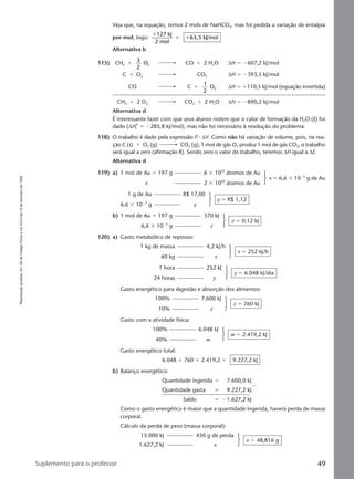 Reproduçãoproibida.Art.184doCódigoPenaleLei9.610de19defevereirode1998.
49Suplemento para o professor
119) a) 1 mol de Au ϭ 197 g 6 ϫ 1023
átomos de Au
x 2 ϫ 1020
átomos de Au
x ϭ 6,6 ϫ 10Ϫ2
g de Au
1 g de Au R$ 17,00
6,6 ϫ 10Ϫ2
g y
y ϭ R$ 1,12
b) 1 mol de Au ϭ 197 g 370 kJ
6,6 ϫ 10Ϫ2
g z
z ϭ 0,12 kJ
120) a) Gasto metabólico de repouso:
1 kg de massa 4,2 kJ/h
60 kg x
x ϭ 252 kJ/h
1 hora 252 kJ
24 horas y
y ϭ 6.048 kJ/dia
Gasto energético para digestão e absorção dos alimentos:
100% 7.600 kJ
10% z
z ϭ 760 kJ
Gasto com a atividade física:
100% 6.048 kJ
40% w
w ϭ 2.419,2 kJ
Gasto energético total:
6.048 ϩ 760 ϩ 2.419,2 ϭ 9.227,2 kJ
b) Balanço energético:
Quantidade ingerida ϭ 7.600,0 kJ
Quantidade gasta ϭ 9.227,2 kJ
Ϫ
Saldo ϭ Ϫ1.627,2 kJ
Como o gasto energético é maior que a quantidade ingerida, haverá perda de massa
corporal.
Cálculo da perda de peso (massa corporal):
15.000 kJ 450 g de perda
1.627,2 kJ x
x ϭ 48,816 g
Veja que, na equação, temos 2 mols de NaHCO3, mas foi pedida a variação de entalpia
por mol; logo:
ϩ
ϭ ϩ
127 kJ
2 mol
63,5 kJ/mol
Alternativa b
115) CH4 ϩ
3
2
O2 CO ϩ 2 H2O ∆H ϭ Ϫ607,2 kJ/mol
C ϩ O2 CO2 ∆H ϭ Ϫ393,5 kJ/mol
CO C ϩ
1
2
O2 ∆H ϭ ϩ110,5 kJ/mol (equação invertida)
CH4 ϩ 2 O2 CO2 ϩ 2 H2O ∆H ϭ Ϫ890,2 kJ/mol
Alternativa d
É interessante fazer com que seus alunos notem que o calor de formação da H2O (l) foi
dado (∆Hf
0
ϭ Ϫ285,8 kJ/mol), mas não foi necessário à resolução do problema.
118) O trabalho é dado pela expressão P ⅐ ∆V. Como não há variação de volume, pois, na rea-
ção C (s) ϩ O2 (g) CO2 (g), 1 mol de gás O2 produz 1 mol de gás CO2, o trabalho
será igual a zero (afirmação II). Sendo zero o valor do trabalho, teremos ∆H igual a ∆E.
Alternativa d
Manual D-QF2-PNLEM 14/6/05, 16:4449
 