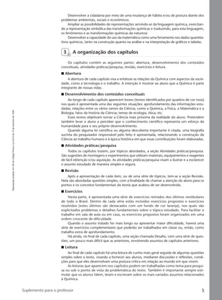 Reproduçãoproibida.Art.184doCódigoPenaleLei9.610de19defevereirode1998.
5Suplemento para o professor
Desenvolver a cidadania por meio de uma mudança de hábito e/ou de postura diante dos
problemas ambientais, sociais e econômicos.
Ampliar as possibilidades de representações servindo-se da linguagem química, exercitan-
do a representação simbólica das transformações químicas e traduzindo, para esta linguagem,
os fenômenos e as transformações químicas da natureza.
Desenvolver a capacidade do uso da matemática como uma ferramenta nos dados quantita-
tivos químicos, tanto na construção quanto na análise e na interpretação de gráficos e tabelas.
3 A organização dos capítulos
Os capítulos contêm as seguintes partes: abertura, desenvolvimento dos conteúdos
conceituais, atividades práticas/pesquisa, revisão, exercícios e leitura.
I Abertura
A abertura de cada capítulo visa a enfatizar as relações da Química com aspectos da socie-
dade, como a tecnologia e o trabalho. A intenção é mostrar ao aluno que a Química é parte
integrante de nossas vidas.
I Desenvolvimento dos conteúdos conceituais
Ao longo de cada capítulo aparecem boxes (textos identificados por quadros de cor roxa)
nos quais é apresentada uma das seguintes situações: aprofundamento das informações estu-
dadas; relações entre os vários ramos da Ciência, como a Química, a Física, a Matemática e a
Biologia; fatos da história da Ciência; temas de ecologia, ética; etc.
Esses textos objetivam tornar a Ciência mais próxima da realidade do aluno. Pretendem
também levar o aluno a perceber que o conhecimento científico representa um esforço da
humanidade para o seu próprio desenvolvimento.
Quando alguma lei científica ou alguma descoberta importante é citada, uma biografia
sucinta do pesquisador responsável pelo feito é apresentada, relacionando a construção da
Ciência ao trabalho humano e à época histórica em que essas contribuições foram elaboradas.
I Atividades práticas/pesquisa
Todos os capítulos trazem, por tópicos abordados, a seção Atividades práticas/pesquisa.
São sugestões de montagens e experimentos que utilizam materiais, equipamentos e reagentes
de fácil obtenção e/ou aquisição. As atividades práticas/pesquisa visam a ilustrar e a esclarecer
o assunto estudado de maneira simples e segura.
I Revisão
Após a apresentação de cada item, ou de uma série de tópicos, tem-se a seção Revisão.
Nela são abordadas questões simples, com a finalidade de chamar a atenção do aluno para os
pontos e os conceitos fundamentais da teoria que acabou de ser desenvolvida.
I Exercícios
Nesta parte, é apresentada uma série de exercícios retirados dos últimos vestibulares
de todo o Brasil. Dentro de cada série estão incluídos exercícios propostos e exercícios
resolvidos (estes últimos são destacados com um fundo de cor laranja), nos quais são
explicitados problemas e detalhes fundamentais sobre o tópico estudado. Para facilitar o
trabalho em sala de aula ou em casa, os exercícios propostos foram organizados em uma
ordem crescente de dificuldade.
Quando o assunto tratado for mais longo ou apresentar maior dificuldade, haverá uma
série de exercícios complementares que poderão ser trabalhados em classe ou, então, como
trabalho extra de aprofundamento.
Há ainda, no final de cada capítulo, uma seção chamada Desafio, com uma série de ques-
tões, um pouco mais difícil que as anteriores, envolvendo assuntos de capítulos anteriores.
I Leitura
Ao final de cada capítulo há uma leitura de cunho mais geral seguida de algumas questões
simples sobre o texto, visando a fornecer aos alunos, mediante discussões e reflexões, condi-
ções para que eles desenvolvam uma postura crítica em relação ao mundo em que vivem.
As leituras que aparecem nos capítulos podem ser trabalhadas como tema para pesqui-
sa ou sob o ponto de vista da problemática do texto. Também é importante sempre esti-
mular que os alunos falem, leiam e escrevam sobre os mais variados assuntos relacionados
à Química.
Manual A-QF2-PNLEM 14/6/05, 16:295
 