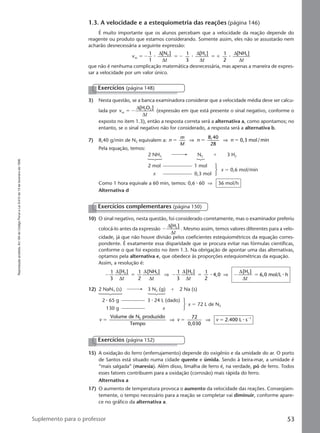 Reproduçãoproibida.Art.184doCódigoPenaleLei9.610de19defevereirode1998.
53Suplemento para o professor
1.3. A velocidade e a estequiometria das reações (página 146)
É muito importante que os alunos percebam que a velocidade da reação depende do
reagente ou produto que estamos considerando. Somente assim, eles não se assustarão nem
acharão desnecessária a seguinte expressão:
v
t t t
m
2 2 31
1
[N ] 1
3
[H ] 1
2
[NH ]
ϭ Ϫ ϭ Ϫ ϭ ϩ⅐ ⅐ ⅐
∆
∆
∆
∆
∆
∆
que não é nenhuma complicação matemática desnecessária, mas apenas a maneira de expres-
sar a velocidade por um valor único.
3) Nesta questão, se a banca examinadora considerar que a velocidade média deve ser calcu-
lada por v
t
m
2 2[H O ]
ϭ Ϫ
∆
∆
(expressão em que está presente o sinal negativo, conforme o
exposto no item 1.3), então a resposta correta será a alternativa a, como apontamos; no
entanto, se o sinal negativo não for considerado, a resposta será a alternativa b.
7) 8,40 g/min de N2 equivalem a: n
m
M
n nϭ ϭ ϭ
8,40
28
0,3 mol/min⇒ ⇒
Pela equação, temos:
2 NH3 N2 ϩ 3 H2
2 mol 1 mol
x 0,3 mol
x ϭ 0,6 mol/min
Como 1 hora equivale a 60 min, temos: 0,6 ⅐ 60 ⇒ 36 mol/h
Alternativa d
Exercícios (página 148)
10) O sinal negativo, nesta questão, foi considerado corretamente, mas o examinador preferiu
colocá-lo antes da expressão Ϫ
∆
∆
[H ]2
t
. Mesmo assim, temos valores diferentes para a velo-
cidade, já que não houve divisão pelos coeficientes estequiométricos da equação corres-
pondente. É exatamente essa disparidade que se procura evitar nas fórmulas científicas,
conforme o que foi exposto no item 1.3. Na obrigação de apontar uma das alternativas,
optamos pela alternativa e, que obedece às proporções estequiométricas da equação.
Assim, a resolução é:
Ϫ ϭ Ϫ ϭ Ϫ ϭ
1
3
1
2
1
3
1
2
∆
∆
∆
∆
∆
∆
∆
∆
[H ] [NH ] [H ]
4,0
[H ]
6,0 mol/L h2 3 2 2
t t t t
⇒ ⇒⅐ ⅐
12) 2 NaN3 (s) 3 N2 (g) ϩ 2 Na (s)
2 ⅐ 65 g 3 ⅐ 24 L (dado)
130 g x
x ϭ 72 L de N2
v v vϭ ϭ ϭ ϪVolume de N produzido
Tempo
72
0,030
2.400 L s2 1
⇒ ⇒ ⅐
Exercícios complementares (página 150)
Exercícios (página 152)
15) A oxidação do ferro (enferrujamento) depende do oxigênio e da umidade do ar. O porto
de Santos está situado numa cidade quente e úmida. Sendo à beira-mar, a umidade é
“mais salgada” (maresia). Além disso, limalha de ferro é, na verdade, pó de ferro. Todos
esses fatores contribuem para a oxidação (corrosão) mais rápida do ferro.
Alternativa a
17) O aumento de temperatura provoca o aumento da velocidade das reações. Conseqüen-
temente, o tempo necessário para a reação se completar vai diminuir, conforme apare-
ce no gráfico da alternativa a.
Manual D-QF2-PNLEM 14/7/05, 19:0653
 