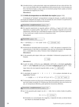 Reproduçãoproibida.Art.184doCódigoPenaleLei9.610de19defevereirode1998.
54 Suplemento para o professor
29) No segundo experimento (o segundo gráfico), a [H2O2]inicial é igual a 0,2 mol/L, como
observamos no próprio gráfico. Aqui temos θ Ͼ 20 °C porque a segunda curva cai mais
rapidamente, indicando que a velocidade da reação é maior que no primeiro experimen-
to. Isso mostra que a reação ocorreu em temperatura maior.
Alternativa b
Exercícios complementares (página 159)
31) v ϭ k[CO]2
[O2] ⇒ v ϭ 0,5 ⅐ [2,0]2
⅐ [1,0] ⇒ v ϭ 2,0 mol/L ⅐ min
Alternativa c
35) Na fórmula da velocidade dada no enunciado, v ϭ k[A]2
, não aparece o reagente B. Con-
seqüentemente, B não influi na velocidade, ainda que sua concentração seja duplicada,
isto é, a velocidade não se altera. Portanto o fator multiplicado é igual a 1.
Alternativa b
36) A reta passando pela origem indica que a velocidade é diretamente proporcional à [A].
Portanto:
v ϭ k[A]
Alternativa b
38) A partir da tabela, verificamos que, dobrando a [(CH3)2O], a velocidade quadruplica
(1,60 ⅐ 4 ϭ 6,40). Triplicando a [(CH3)2O], a velocidade é multiplicada por 9 (1,60 ⅐ 9 ϭ 14,4).
Logo, trata-se de uma reação de segunda ordem, ou seja: v ϭ k[(CH3)2O]2
Alternativa d
41) A velocidade da reação 2 A ϩ B C ϩ D é a própria velocidade de sua
etapa lenta. Portanto:
v ϭ k [A][B] ⇒ v ϭ 2 ⅐ 103
⅐ [6 ⅐ 10Ϫ8
] ⅐ [2 ⅐ 10Ϫ8
] ⇒ v ϭ 2,4 ⅐ 10Ϫ12
mol/L ⅐ s
42) É interessante mostrar aos alunos que as informações desta questão parecem contrariar as
que foram dadas na questão 39. Esclareça que não há incoerência, pois uma mesma rea-
ção, em temperaturas diferentes, pode apresentar mecanismos diferentes.
Exercícios (página 165)
Exercícios complementares (página 167)
47) a) A reta passando pela origem nos dá: v ϭ k [A]. Com os valores tirados do gráfico,
temos:
10 ϭ k ⅐ 4 ⇒ k ϭ 2,5 horaϪ1
b) Excluindo-se as concentrações dos reagentes, k depende de todos os demais fatores
que influem na velocidade da reação.
18) A limalha de ferro, sendo pulverizada, reage mais rapidamente do que a placa de ferro. Por
isso a curva da limalha sobe mais rapidamente (está acima) do que a curva da placa de
ferro. No final da reação, as duas curvas se encontram porque foram usadas as mesmas
quantidades de reagentes (Fe e HCl).
Alternativa b
3.1. O efeito da temperatura na velocidade das reações (página 153)
A introdução da “lombada” correspondente à energia de ativação, no gráfico da energia
em função do andamento da reação, é mais um exemplo de como evoluem e se aprimoram as
interpretações científicas dos fenômenos da natureza.
Manual D-QF2-PNLEM 14/6/05, 16:4654
 