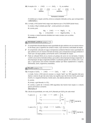 Reproduçãoproibida.Art.184doCódigoPenaleLei9.610de19defevereirode1998.
55Suplemento para o professor
50) A reação é Zn ϩ 2 HCl ZnCl2 ϩ H2, ou melhor:
Zn
Diminui Aumenta
Permanece constante
2 Hϩ
Zn2ϩ
ϩ ϩ ϩ2 ClϪ
2 ClϪ
ϩ H2
À medida que a reação caminha, temos as variações indicadas acima, que correspondem
à alternativa c.
51) I, errada; o HCl (ácido forte) reage mais depressa que o CH3COOH (ácido fraco).
II, errada; o Mg é oxidado para Mg2ϩ
, sendo portanto um redutor.
III, correta, pois:
Mg ϩ 2 HCl MgCl2 ϩ H2
Mg ϩ 2 CH3COOH Mg(CH3COO)2 ϩ H2
IV, correta; o metal finamente dividido tem maior contato com os ácidos.
Alternativa d
Atividades práticas (página 173)
1a
O comprimido triturado liberará maior quantidade de gás carbônico em um mesmo interva-
lo de tempo, pois a superfície de contato é maior, o que aumenta a velocidade da reação.
2a
O comprimido colocado em água à temperatura ambiente liberará maior quantidade de
gás carbônico em um mesmo intervalo de tempo, pois a temperatura da água ambiente é
maior que a da água gelada, aumentando assim a velocidade da reação.
3a
Pode ser utilizado MnO2 (s) ou mesmo um pedaço de carne em vez da batata. A batata
contém uma enzima chamada amilase, que acelera a decomposição da água oxigenada. A
decomposição da água oxigenada também é acelerada quando em contato com o san-
gue, o qual possui uma enzima chamada catalase que libera rapidamente o oxigênio,
eliminando, assim, organismos anaeróbios.
72) A reação é: CaCO3 ϩ 2 HCl CaCl2 ϩ H2O ϩ CO2
I, errada. Como o HCl está em excesso e a reação “pára” aos 180 segundos (daí para
diante o volume de gás não varia mais), isso significa que não há mais CaCO3 para reagir
(CaCO3 é o reagente limitante). Sendo assim, não adianta adicionar mais HCl.
II, correta.
III, errada, o gás liberado é o CO2.
IV, correta; a partir de 3 minutos (180 segundos) não haverá mais reação e o volume
gasoso permanece constante.
Alternativa d
73) Cálculo da quantidade, em mols, de H2 liberado por 0,05 g de cada metal:
Desafio (página 177)
• para o Li Li ϩ H2O LiOH ϩ
1
2
H2
7 g
1
2
mol
0,05 g n1
• para o Ca Ca ϩ 2 H2O Ca(OH)2 ϩ H2
40 g 1 mol
0,05 g n2
n1 2
0,05
14
mol de Hϭ






n2 2
0,05
40
mol de Hϭ






Manual D-QF2-PNLEM 14/6/05, 16:4655
 