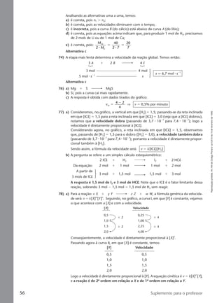 Reproduçãoproibida.Art.184doCódigoPenaleLei9.610de19defevereirode1998.
56 Suplemento para o professor
Analisando as alternativas uma a uma, temos:
a) é correta, pois n1 Ͼ n2;
b) é correta, pois as velocidades diminuem com o tempo;
c) é incorreta, pois a curva B (do cálcio) está abaixo da curva A (do lítio);
d) é correta, pois as equações acima indicam que, para produzir 1 mol de H2, precisamos
de 2 mols de Li ou de 1 mol de Ca;
e) é correta, pois:
M
M
Ca
Li2
40
2 7
20
7⅐ ⅐
ϭ ϭ
Alternativa c
74) A etapa mais lenta determina a velocidade da reação global. Temos então:
3 A ϩ 2 B 4 E
3 mol 4 mol
5 mol ⅐ sϪ1
x
x q 6,7 mol ⅐ sϪ1
Alternativa c
76) a) Mg ϩ S MgS
b) Si, pois a curva cai mais rapidamente.
c) A resposta é obtida com dados tirados do gráfico:
vm
4 2
4
ϭ
Ϫ
⇒ v ϭ 0,5% por minuto
77) a) Consideremos, no gráfico, a vertical em que [H2] ϭ 1,5; passando-se da reta inclinada
em que [ICl] ϭ 1,5 para a reta inclinada em que [ICl] ϭ 3,0 (veja que a [ICl] dobrou),
notamos que a velocidade dobra (passando de 3,7 ⅐ 10Ϫ7
para 7,4 ⅐ 10Ϫ7
); logo a
velocidade é diretamente proporcional à [ICl].
Considerando agora, no gráfico, a reta inclinada em que [ICl] ϭ 1,5, observamos
que, passando de [H2] ϭ 1,5 para o dobro ([H2] ϭ 3,0), a velocidade também dobra
(passando de 3,7 ⅐ 10Ϫ7
para 7,4 ⅐ 10Ϫ7
); portanto a velocidade é diretamente propor-
cional também à [H2].
Sendo assim, a fórmula da velocidade será: v ϭ k [ICl][H2]
b) A pergunta se refere a um simples cálculo estequiométrico:
2 lCl ϩ H2 l2 ϩ 2 HCl
Da equação: 2 mol ϩ 1 mol 1 mol ϩ 2 mol
A partir de
3 mol ϩ 1,5 mol 1,5 mol ϩ 3 mol
3 mols de lCl
A resposta é 1,5 mol de I2 e 3 mol de HClllll. Note que o ICl é o fator limitante dessa
reação, sobrando 3 mol Ϫ 1,5 mol ϭ 1,5 mol de H2 sem reagir.
78) a) Para a reação: x X ϩ y Y z Z ϩ w W, a fórmula genérica da velocida-
de será: v ϭ k[X]m
[Y]n
. Seguindo, no gráfico, a curva I, em que [Y] é constante, vejamos
o que acontece com a [X] e com a velocidade.
[X] Velocidade
0,5
‫ן‬ 2
‫ן‬ 2
‫ן‬ 4
‫ן‬ 4
0,25
1,0 1,00
1,5 2,25
2,0 4,00
Conseqüentemente, a velocidade é diretamente proporcional à [X]2
.
Passando agora à curva II, em que [X] é constante, temos:
[Y] Velocidade
0,5 0,5
1,0 1,0
1,5 1,5
2,0 2,0
Logo a velocidade é diretamente proporcional à [Y]. A equação cinética é v ϭ k[X]2
[Y],
e a reação é de 2ª ordem em relação a X e de 1ª ordem em relação a Y.
Manual D-QF2-PNLEM 14/7/05, 19:0856
 