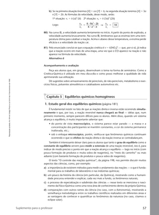Reproduçãoproibida.Art.184doCódigoPenaleLei9.610de19defevereirode1998.
57Suplemento para o professor
b) Se na primeira situação tivermos [X] ϭ a e [Y] ϭ b, na segunda situação teremos [X] ϭ 3a
e [Y] ϭ 2b. As fórmulas da velocidade, desse modo, serão:
1ª situação: v1 ϭ k (a)2
(b) 2ª situação: v2 ϭ k (3a)2
(2b)
Logo:
v
v
a b
a b
v
v
2
1
2
2
2
1
K 9 2
K
8ϭ ϭ
⅐ ⅐
⅐ ⅐
⇒ 1
80) Na curva Ꭽ, a velocidade aumenta lentamente no início. A partir do ponto de explosão, a
velocidade aumenta bruscamente. Na curva Ꭾ, lembramos que as enzimas tem uma tem-
peratura ótima para catalisar a reação. Acima e abaixo dessa temperatura, a enzima perde
eficácia e a velocidade da reação cai.
81) Pelo enunciado conclui-se que a equação cinética é v ϭ k[NO2]2
— que, por si só, já indica
que a reação ocorre em mais de uma etapa, uma vez que o CO aparece na reação e não
aparece na fórmula da velocidade.
Alternativa d
Acompanhamento e avaliação
Peça aos alunos que, em grupos, desenvolvam o tema na forma de seminários: Como a
Cinética-Química é utilizada em meu dia-a-dia e como posso melhorar a qualidade de vida
aprimorando sua utilização.
Dê sugestões sobre armazenamento de perecíveis, de não-perecíveis, metabolismo e exer-
cícios físicos, poluentes atmosféricos e catalisadores automotivos etc.
Capítulo 5 Equilíbrios químicos homogêneos
1. Estudo geral dos equilíbrios químicos (página 181)
É fundamental insistir no fato de que as reações direta e inversa estão ocorrendo simulta-
neamente e que, por isso, a reação reversível nunca chegará ao final — idéias que, num
primeiro momento, sempre parecem difíceis para os alunos. Além disso, quando um sistema
alcança o equilíbrio, é muito importante salientar que:
• do ponto de vista macroscópico, o sistema parece estar parado — a massa e a
concentração dos participantes se mantêm constantes, a cor do sistema permanece
inalterada, etc.;
• sob o enfoque microscópico, porém, verifica-se que fenômenos químicos continuam
ocorrendo e que os efeitos da reação direta e da reação inversa se contrabalançam.
Também é interessante deixar claro para os alunos que tanto o grau de equilíbrio como a
constante de equilíbrio servem para medir a extensão de uma reação reversível, isto é, para
indicar de modo preciso o ponto em que a reação alcança o equilíbrio — logo no início (com
pouca formação de produtos e muita sobra de reagentes), no “meio do caminho” ou mais
adiante (com bastante formação de produtos e pouca sobra de reagentes).
O texto ”O controle das reações químicas”, da página 198, nos permite discutir muitos
aspectos das ciências, como, por exemplo:
a) a importância de existirem métodos para medir o andamento das reações — o que é funda-
mental para os trabalhos de laboratório e nas indústrias químicas;
b) um pouco da história da ciência (em particular, da Química), mostrando como a humani-
dade procurou entender e explicar, cada vez mais a fundo, os fenômenos naturais;
c) o processo de especialização e subdivisão das ciências — nesse texto se menciona o nasci-
mento da Físico-Química como uma nova área de conhecimento dentro da própria Química;
d) comparações com outros ramos da ciência (no caso, com a Astronomia), mostrando a
semelhança metodológica entre os trabalhos científicos realizados em diferentes áreas e
as vantagens de conhecer e quantificar os fenômenos da natureza (no caso, citamos o
eclipse solar).
Manual D-QF2-PNLEM 14/6/05, 16:4757
 