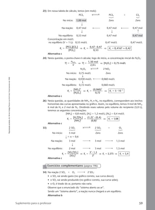 Reproduçãoproibida.Art.184doCódigoPenaleLei9.610de19defevereirode1998.
59Suplemento para o professor
23) Em nossa tabela de cálculo, temos (em mols):
PCl5 PCl3 ϩ Cl2
No início: 1,00 mol Zero Zero
Na reação: 0,47 mol 0,47 mol 0,47 mol
No equilíbrio: 0,53 mol 0,47 mol 0,47 mol
Concentração em mol/L
no equilíbrio (V ϭ 1 L): 0,53 mol/L 0,47 mol/L 0,47 mol/L
K K Kc
3 2
5
c c
[PC ][C ]
[PC ]
0,47 0,47
0,53
0,4167 0,42ϭ ϭ ϭ
l l
l
⇒ ⇒
⅐
q
Alternativa c
24) Nesta questão, o ponto-chave é calcular, logo de início, a concentração inicial do N2O4:
M M
1,50 mol
2,0 L
[N O ] ,75 mol/LN O
2 4
2 4
ϭ ϭ ϭ
n
V
⇒ ⇒ 0
N2O4 2 NO2
No início: 0,75 mol/L Zero
Na reação: 0,030 mol/L 0,060 mol/L
No equilíbrio: 0,72 mol/L 0,060 mol/L
K K Kc
2
2
2 4
c
2
c
3[NO ]
[N O ]
(0,060)
0,72
10ϭ ϭ ϭ Ϫ
⇒ ⇒ 5 ⅐
Alternativa c
26) Nesta questão, as quantidades de NH3, H2 e N2, no equilíbrio, correspondem aos trechos
horizontais das curvas apresentadas no gráfico. Assim, no equilíbrio, temos 4 mol de NH3,
6 mol de H2 e 2 mol de N2. Dividindo esses valores pelo volume do recipiente (5,0 L),
teremos as seguintes concentrações:
[NH3] ϭ 0,8 mol/L; [H2] ϭ 1,2 mol/L; [N2] ϭ 0,4 mol/L
K Kc
2
3
2
3
2
3
2 c
[H ] [N ]
[NH ]
(1,2) (0,4)
(0,8)
,08ϭ ϭ ϭ
⅐
⇒ 1
Alternativa c
33) 2 SO3 2 SO2 ϩ O2
No início: 5 mol Zero Zero
ϫ α ϭ 0,6
Na reação: 3 mol 3 mol 1,5 mol
No equilíbrio: 2 mol 3 mol 1,5 mol
K K K Kc
2
2
2
3
2 c
2
2 c c
[SO ] [O ]
[SO ]
3 1,5
2
,375 3,4ϭ ϭ ϭ⇒ ⇒ ⇒
⅐
3 q
Alternativa c
34) Na reação 2 SO2 ϩ O2 2 SO3:
• o SO2 vai sendo gasto (no gráfico correto, sua curva desce);
• o SO3 vai sendo produzido (no gráfico correto, sua curva sobe);
• o O2 é tirado do ar, portanto não varia.
Observe que o enunciado diz “sistema aberto ao ar”.
Sendo um “sistema aberto”, a reação nunca chegará a um equilíbrio.
Alternativa b
Exercícios complementares (página 196)
Manual D-QF2-PNLEM 14/6/05, 16:4859
 