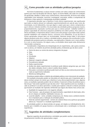 Reproduçãoproibida.Art.184doCódigoPenaleLei9.610de19defevereirode1998.
6 Suplemento para o professor
4 Como proceder com as atividades práticas/pesquisa
No Ensino Fundamental, os alunos tiveram contato com vários campos do conhecimento
químico por meio da disciplina de Ciências. Agora, no Ensino Médio, eles estão em condições
de aprofundar, detalhar e utilizar esses conhecimentos, desenvolvendo, de forma mais ampla,
capacidades como abstração, raciocínio, investigação, associação, análise e compreensão de
fenômenos e fatos químicos e interpretação da própria realidade.
É importante perceber que a Química é uma ciência experimental, não significando
que todos os tópicos devam ser realizados experimentalmente em sala de aula, como de-
monstração, ou em laboratório, mas que alguns o sejam para que o aluno compreenda o
que é ciência e método científico. Os enunciados das atividades práticas propostas trazem,
propositadamente, exposições sucintas para que os alunos possam trabalhar também a
própria capacidade de solucionar pequenos problemas de ordem prática. Para cada uma
dessas atividades, é importante alertar o aluno acerca dos perigos a que todos estão sujeitos
quando trabalham com materiais tóxicos, corrosivos e/ou inflamáveis. O uso de luvas e
óculos apropriados sempre deve ser recomendado. Havendo tempo hábil, é útil propor
alguma pesquisa antes de se realizar a atividade prática, pesquisa esta envolvendo as pro-
priedades dos produtos químicos utilizados, suas aplicações e relações com o meio ambien-
te e com os seres humanos. Em alguns casos, as atividades desta seção estão diretamente
relacionadas a pesquisas.
Considerando a importância da interpretação de um experimento, vale a pena construir,
com os alunos, um relatório da primeira atividade prática, lembrando que ele deve conter:
I Nome do aluno ou nomes dos alunos integrantes do grupo
I Data
I Título
I Introdução
I Objetivo
I Material e reagente utilizado
I Procedimento adotado
I Dados experimentais
I Análise dos dados experimentais (o professor pode elaborar perguntas que, por meio
dos dados coletados, levem o aluno à análise desses dados)
I Discussão e conclusão (o professor pode inserir um fato ou uma notícia de jornal relacio-
nado ao experimento realizado)
I Referências bibliográficas
O professor poderá utilizar o relatório das atividades práticas como instrumento de avaliação.
Os resultados alcançados podem ser discutidos em sala de aula, pois é importante que os
alunos tenham sempre em mente que a Química é uma ciência experimental e que, algumas
vezes, os resultados esperados podem não ser obtidos. É essencial a ênfase do professor para o
fato de que “não existe experiência que não deu certo”. Toda experiência tem seu resultado, e
cabe ao professor e ao aluno aproveitar a ocasião para explorar e discutir os fatores prováveis
que levaram ao resultado não esperado, lembrando que alguns dos fatores mais comuns são:
I Qualidade do equipamento e do reagente utilizado.
I Fator humano – grau de preparo do experimentador, capacidade de observação, atitu-
de em relação ao trabalho, habilidades manuais, etc.
I Local de trabalho – vento, umidade, temperatura, etc. Muitas vezes o ambiente domés-
tico é impróprio para a realização da atividade prática.
I Nível de controle experimental – número de variáveis físicas e/ou químicas que podem
alterar (ou “mascarar”) o resultado experimental.
As atividades podem ser desenvolvidas em grupo, em duplas ou individualmente, lem-
brando que o trabalho em grupo favorece a comunicação oral, a socialização e a troca de
experiências.
5 Sugestões de atividades complementares
Algumas sugestões de procedimentos e atividades que podem auxiliar o desenvolvimento
do pensamento científico são apresentadas a seguir.
Manual A-QF2-PNLEM 14/6/05, 16:296
 