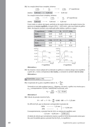 Reproduçãoproibida.Art.184doCódigoPenaleLei9.610de19defevereirode1998.
60 Suplemento para o professor
35) Se a reação direta fosse completa, teríamos:
2 SO2 ϩ O2 2 SO3 (1a
experiência)
(dados) 0,40 mol ϩ 0,20 mol 0,40 mol
Se a reação inversa fosse completa, teríamos:
2 SO3 2 SO2 ϩ O2 (2a
experiência)
(dado) 0,40 mol 0,40 mol ϩ 0,20 mol
Como todos os valores são iguais, partindo-se da reação direta ou da reação inversa che-
garemos ao mesmo equilíbrio, no qual a [SO3] ϭ 0,05 mol/L, valor esse tirado do gráfico
dado. Acompanhe também essa explicação pelas tabelas e gráficos a seguir:
1a
experiência 2 SO2 ϩ O2 2 SO3
Início 0,40 0,20 0
Equilíbrio 0,35 0,175 0,05
2a
experiência 2 SO3 O2 ϩ 2 SO2
Início 0,40 0 0
Equilíbrio 0,05 0,175 0,35
Alternativa a
37) No instante t, houve adição de H2 (indicada no gráfico) e o sistema atingiu novo equilíbrio
a partir de t1. Como a temperatura não mudou, a constante Kc também não irá variar.
Alternativa a
41) A expressão de Kp para o equilíbrio dado é: K
p
p
p
N O
NO
2
2 4
2
ϭ
Tomando-se um valor qualquer para pNO2
(digamos, 0,6 atm), o gráfico nos mostra que a
pN2O4
correspondente é 3,0 atm. Substituindo na fórmula, vem:
K Kp 2 p
3,0
(0,6)
8 atmϭ ⇒ q
Alternativa d
Exercícios (página 199)
mol/L
0,40 0,35
0,175
0,05
0,30
0,20
0,10
Tempo
SO2
SO3
O2
mol/L
0,40 0,35
0,175
0,05
0,30
0,20
0,10
Tempo
SO2
SO3
O2
0 0
1a
experiência 2a
experiência
44) Cálculo da pressão inicial do N2O4:
PV ϭ nRT ⇒ P ⅐ 10 ϭ
46
92
0,082 300 1,23 atm⅐ ⅐ ⇒ P ϭ
Os 20% de N2O4 que se dissociam correspondem à pressão de:
100% 1,23 atm
20% x
x ϭ 0,246 atm
Conseqüentemente, a pressão final do N2O4 no sistema em equilíbrio será:
1,23 atm Ϫ 0,246 atm ϭ 0,984 atm
(A tabela de cálculo que normalmente estamos usando se torna desnecessária nesta ques-
tão, pois foi pedida apenas a pressão final do N2O4, no equilíbrio.)
Manual D-QF2-PNLEM 14/6/05, 16:4860
 