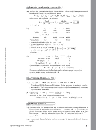 Reproduçãoproibida.Art.184doCódigoPenaleLei9.610de19defevereirode1998.
61Suplemento para o professor
50) Sabemos que a pressão total de uma mistura gasosa é a soma das pressões parciais de seus
componentes. Nesse caso, no equilíbrio, temos:
P ϭ pH2
ϩ pN2
ϩ pNH3
⇒ 2,80 ϭ 0,400 ϩ 0,800 ϩ pNH3
⇒ pNH3
ϭ 1,60 atm
Assim, temos que o valor de Kp é dado por:
K
p
p p
K Kp
NH
H N
p
2
3 p
(
( (
(1,60)
(0,40) (0,80)
503
2 2
ϭ ϭ ϭ
)
) )
2
3
⅐ ⅐
⇒ ⇒
Alternativa d
52) N2 ϩ 3 H2 2 NH3
Início: 5 mol 20 mol Zero
ϫ α ϭ 0,4
Reagem: 2 mol 6 mol 4 mol
No equilíbrio: 3 mol 14 mol 4 mol
• quantidade inicial em mols: 5 ϩ 20 ϭ 25 mol
• quantidade final em mols: 3 ϩ 14 ϩ 4 ϭ 21 mol
• pressão inicial: pi ⇒ pV ϭ 25 ⅐ RT
• pressão final: pf ⇒ pfV ϭ 21 ⅐ RT
Alternativa a
53) A (g) ϩ B (g) AB (g)
No início: 3 atm 2 atm 0
Pela reação: x x x
No equilíbrio: (3 Ϫ x) (2 Ϫ x) x
Como foi dada a pressão total no equilíbrio (4,2 atm), temos:
4,2 ϭ (3 Ϫ x) ϩ (2 Ϫ x) ϩ x ⇒ x ϭ 0,8 atm
Com esse resultado, torna-se fácil analisar as alternativas propostas no exercício.
Portanto, estão corretas as alternativas b e d.
Exercícios complementares (página 200)
p
p
p pi
f
f i
25
0,84ϭ ϭ
21
⇒
Exercícios (página 209)
55) As três equações são semelhantes e têm os mesmos coeficientes; conseqüentemente, as
três expressões de Kc também serão semelhantes — com HCl, HBr e HI aparecendo sem-
pre no numerador. Desse modo, basta olhar para os três valores dados de Kc para
concluir que a 1ª reação é mais favorecida do que a 2ª, e esta, mais do que a 3ª.
Alternativa b
56) É o sistema da alternativa b, no qual não há variação da quantidade de mols durante a
reação.
Atividades práticas (página 208)
1a
) K2Cr2O7 (aq) ϩ 2 KOH (aq) 2 K2CrO4 (aq) ϩ H2O (I)
• A adição de KOH desloca o equilíbrio para a direita, fazendo a cor passar ao amarelo;
• a adição de HCl irá consumir KOH, deslocando o equilíbrio para a esquerda, modifican-
do a cor para o alaranjado.
2a
) Ca(OH)2 (aq) ϩ CO2 (s) CaCO3 (s) ϩ H2O (I)
O excesso de CO2 “força” o equilíbrio para a direita:
CaCO3 (insolúvel) ϩ H2O ϩ CO2 Ca(HCO3)2 (solúvel)
Manual D-QF2-PNLEM 14/6/05, 16:4961
 