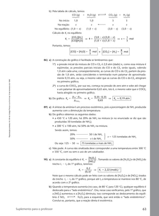 Reproduçãoproibida.Art.184doCódigoPenaleLei9.610de19defevereirode1998.
63Suplemento para o professor
b) Pela tabela de cálculo, temos:
CO (g) ϩ H2O (g) CO2 (g) ϩ H2 (g)
No início: 1,0 1,0 3 3
Na reação: x x x x
No equilíbrio: (1,0 ϩ x) (1,0 ϩ x) (3,0 Ϫ x) (3,0 Ϫ x)
Cálculo de Kc no equilíbrio:
K
x x
x x
xc
2 2
2
[CO ][H ]
[CO][H O]
4
(3,0 ) (3,0 )
(1,0 ) (1,0 )
1
3
molϭ ϭ
Ϫ Ϫ
ϩ ϩ
ϭ⇒ ⇒
Portanto, temos:
[CO] [H O]
4
3
mol2ϭ ϭ e [CO ] [H ]
8
3
mol2 2ϭ ϭ
86) a) A construção do gráfico é facilitada se lembrarmos que:
1º) a pressão inicial da mistura de CO e Cl2 é 2,0 atm (dado) e, como essa mistura é
eqüimolar, as pressões parciais iniciais do CO e do Cl2 serão iguais, valendo
1,0 atm cada uma; conseqüentemente, as curvas do CO e do Cl2 partem da pres-
são de 1,0 atm, serão coincidentes e terminarão num patamar de aproximada-
mente 0,35 atm, ou seja, o mesmo valor que as curvas do CO e do Cl2 atingiram
no primeiro gráfico;
2º) a curva do COCl2, por sua vez, começa na pressão de zero atm e sobe até chegar
a um patamar de aproximadamente 0,65 atm, isto é, o mesmo valor que o COCl2
havia atingido no primeiro gráfico.
b) Do gráfico: K
p p
p
K Kp
CO C
COC
p p
0,35 0,35
0,65
0,19 atm2
2
ϭ ϭ
⅐ ⅐l
l
⇒ ⇒ q
89) a) A síntese da amônia é um processo exotérmico, pois a porcentagem de NH3 produzida
aumenta com a diminuição da temperatura.
b) Do gráfico obtemos os seguintes dados:
• a 450 °C e 120 atm, há 20% de NH3 na mistura (e no enunciado se diz que são
produzidas 50 toneladas de NH3);
• a 300 °C e 100 atm, há 50% de NH3 na mistura.
Sendo assim, temos:
20% 50 t de NH3
50% x t de NH3
x ϭ 125 toneladas de NH3
Ou seja: 125 Ϫ 50 ⇒ 75 toneladas a mais de NH3
c) Não pode. A curva não sinalizada deve corresponder a uma temperatura entre 300 °C
e 350 °C, com ou sem o uso de um catalisador.
90) a) A constante do equilíbrio é Kc
2 4
2
2
[N O ]
[NO ]
ϭ . Tomando os valores de [N2O4] e de [NO2] do
trecho t1 Ϫ t2 do 1º gráfico, teremos:
K Kc 2 c
10,2
(0,3)
2,22 (mol/L)ϭ ϭ Ϫ
⇒
Note que o mesmo cálculo pode ser feito com os valores de [N2O4] e de [NO2], tirados
do trecho t3 Ϫ t4 do 1º gráfico, porque até t4 a temperatura se manteve nos 80 °C, de
acordo com o 2º gráfico.
b) Quando a temperatura aumenta (no caso, de 80 °C para 120 °C), qualquer equilíbrio é
deslocado para o “lado endotérmico”. Ora, nesse caso verificamos, pelo 1º gráfico, que
a [NO2] aumentou e a [N2O4] diminuiu; isso corresponde ao deslocamento do equilí-
brio 2 NO2 N2O4 para a esquerda, que será então o “lado endotérmico”.
Conclui-se, portanto, que a reação direta é exotérmica.
Manual E-QF2-PNLEM 14/7/05, 19:0963
 