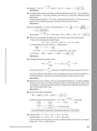 Reproduçãoproibida.Art.184doCódigoPenaleLei9.610de19defevereirode1998.
65Suplemento para o professor
α ϭ 100%
33) [NaOH] ϭ 1,0 ⅐ 10Ϫ1
[OHϪ
] ϭ 1,0 ⅐ 10Ϫ1
⇒ pOH ϭ 1 ⇒ pH ϭ 13
Alternativa e
34) A solução desta questão se restringe à análise das alternativas (a) e (e) — que se referem a
soluções básicas — e que têm, portanto, pH acima de 7 (e acima dos valores das outras
alternativas).
A alternativa (a) tem [OHϪ
] ϭ 0,1 mol/L; a alternativa (e) tem [OHϪ
] ϭ 0,2 mol/L. Como a
solução (e) é mais básica que a (a), o pH de (e) será maior que o de (a).
Alternativa e
37) a) 2 comprimidos ⇒ 2 ⅐ 0,36 ϭ 0,72 g de aspirina ⇒ M M
0,72
80 0,2
1
1
ϭ ϭ
m
MV
⇒ ⇒
1 ⅐
⇒ M ϭ 0,02 mol/L
ϫ α ϭ 0,05
b) 0,02 mol/L [Hϩ
] ϭ 0,02 ⅐ 0,05 ⇒ [Hϩ
] ϭ 0,001 ⇒ [Hϩ
] ϭ 10Ϫ3
⇒ pH ϭ 3
40) Trata-se de um problema de diluição de uma solução, seguido do cálculo do pH.
• Cálculo da molaridade da solução diluída:
VM ϭ V’M’ ⇒ 50 ⅐ 0,3 ϭ 150 ⅐ M’ ⇒ M’ ϭ 0,1 mol/L
• Considerando que a base é forte (α ϭ 100%), temos:
BOH Bϩ
ϩ OHϪ
0,1 mol/L 0,1 mol/L, ou seja: [OHϪ
] ϭ 10Ϫ1
mol/L
• Conclusão: pOH ϭ Ϫlog 10Ϫ1
⇒ pOH ϭ 1 ⇒ pH ϭ 13
Alternativa c
45) Na adição do acetato de sódio, temos:
CH3C
O
ONa
CH3C Naϩ
ϩ
O
OϪ
A presença deste CH3C
O
OϪ
irá deslocar o equilíbrio dado para a esquerda, diminuin-
do a dissociação do ácido acético; como conseqüência, diminui a acidez da solução, au-
mentando portanto o seu pH (é uma simples aplicação do efeito do íon comum).
Alternativa e
46) Mantendo-se o frasco aberto, o NH3 (g) vai escapando lentamente; o primeiro equilíbrio
desloca-se então para a esquerda, diminuindo assim a concentração do NH3 (aq). Como
conseqüência, o segundo equilíbrio também se desloca para a esquerda, diminuindo en-
tão a concentração de OHϪ
(aq).
Alternativa c
49) a) Cálculo do pH do refrigerante
pH ϭ Ϫlog[Hϩ
] ⇒ pH ϭ Ϫlog 10Ϫ3
⇒ pH ϭ 3
ϫ 100 litros
b) Dado da água da lavanderia: [OHϪ
] ϭ 10Ϫ2
mol/L 1 mol de OHϪ
H2SO4 ϩ 2 OHϪ
2 H2O ϩ SO4
2Ϫ
1 mol 2 mol
x 1 mol
x ϭ 0,5 mol de H2SO4
0,5 mol de H2SO4 é exatamente o que está presente em 1 L de H2SO4.
50) Solução de pH ϭ 1 ⇒ [Hϩ
] ϭ 10Ϫ1
⇒ [Hϩ
] ϭ 0,1 mol/L
Solução de pH ϭ 2 ⇒ [Hϩ
] ϭ 10Ϫ2
⇒ [Hϩ
] ϭ 0,01 mol/L
Como foi dado 1 litro de solução, esses são os valores presentes. Portanto Hϩ
a ser neutra-
lizado: 0,1 Ϫ 0,01 ⇒ 0,09 mol de Hϩ
Manual E-QF2-PNLEM 14/7/05, 19:1165
 