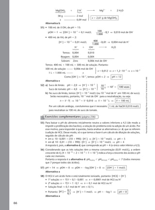 Reproduçãoproibida.Art.184doCódigoPenaleLei9.610de19defevereirode1998.
66
Mg(OH)2 ϩ 2 Hϩ
Mg2ϩ
ϩ 2 H2O
58 g 2 mol
x 0,09 mol
x ϭ 2,61 g de Mg(OH)2
Alternativa b
51) • 100 mL de X OH, de pH ϭ 13:
pOH ϭ 1 ⇒ [OHϪ
] ϭ 10Ϫ1
ϭ 0,1 mol/L
100
1.000
0,1⅐ ⇒ 0,010 mol de OHϪ
• 400 mL de HA, de pH ϭ 2:
[Hϩ
] ϭ 10Ϫ2
ϭ 0,01 mol/L
400
1.000
0,01⅐ ⇒ 0,004 mol de Hϩ
Hϩ
ϩ OHϪ
H2O
Temos: 0,004 0,010
Reagem: 0,004 0,004
Sobram: Zero 0,006 mol de OHϪ
Temos: 400 mL ϩ 100 mL ϭ 500 mL de solução. Portanto:
500 mL de solução 0,006 mol de OHϪ
1 L ϭ 1.000 mL x
x ϭ 0,012 ⇒ x ϭ 1,2 ⅐ 10Ϫ2
⇒ x q 10Ϫ2
Como [OHϪ
] q 10Ϫ2
, temos: pOH q 2 ⇒ pH q 12
Alternativa e
52) a) Suco de limão: pH ϭ 2,0 ⇒ [Hϩ
] ϭ 10Ϫ2
Suco de tomate: pH ϭ 4,0 ⇒ [Hϩ
] ϭ 10Ϫ4
b) No suco de limão, temos: [Hϩ
] ϭ 10Ϫ2
mol/L (ou 10Ϫ3
mol de Hϩ
em 100 mL de suco).
Serão necessários, portanto, 10Ϫ3
mol de OHϪ
para a neutralização, ou seja:
n ϭ V ⅐ M ⇒ 10Ϫ3
ϭ V ⅐ 0,010 ⇒ V ϭ 10Ϫ1
L ⇒ V ϭ 100 mL
Por um cálculo análogo, concluiremos que é necessário 1 mL de NaOH 0,010 mol/L
para neutralizar os 100 mL de suco de tomate.
10
10
10 100 vezes
2
4
2
Ϫ
Ϫ
ϭ ϭ
Exercícios complementares (página 236)
55) Para baixar o pH do alimento inicialmente neutro a valores inferiores a 4,5 (de modo a
impedir a proliferação dos bacilos), a solução do problema está na adição de um ácido. Por
esse motivo, para responder à questão, basta analisar as alternativas c e d, que se referem
à adição de HCl. Desse modo, só o que temos a fazer é um cálculo de diluição de soluções,
seguido de cálculo do pH:
• em c: 10 ⅐ 0,001 ϭ (10 ϩ 990) ⅐ [Hϩ
] ⇒ [Hϩ
] ϭ 10Ϫ5
mol/L ⇒ pH ϭ 5
• em d: 10 ⅐ 0,01 ϭ (10 ϩ 990) ⅐ [Hϩ
] ⇒ [Hϩ
] ϭ 10Ϫ4
mol/L ⇒ pH ϭ 4
A resposta é, pois, a alternativa d, que corresponde ao pH ϭ 4 (o único valor inferior a 4,5).
56) Considerando que as três soluções têm a mesma concentração (0,01 mol/L), a ordem
crescente de Ka (4 ϫ 10Ϫ10
Ͻ 2 ϫ 10Ϫ4
Ͻ 1 ϫ 10Ϫ2
) indica a força crescente dos ácidos e pH
cada vez menores.
Portanto a resposta é a alternativa d: pH(H2SO3) Ͻ pH(HCO2H) Ͻ pH(HCN) Ͻ 7 (todos menores
que 7 porque todos são ácidos).
57) pH ϭ 14 ⇒ pOH ϭ 0 ⇒ pOH ϭ Ϫlog [OHϪ
] ϭ 0 ⇒ [OHϪ
] ϭ 1 mol/L
Alternativa a
58) O HCl é um ácido forte e está totalmente ionizado, portanto: [HCl] ϭ [Hϩ
]
• 1a
solução: n ϭ MV ϭ 0,1 ⅐ 0,001 ⇒ n ϭ 0,0001 mol de HCl ou Hϩ
• 2a
solução: n ϭ MV ϭ 1 ⅐ 0,1 ⇒ n ϭ 0,1 mol de HCl ou Hϩ
• Solução final: q 0,1 mol de Hϩ
em q 0,1 L
• Portanto: [H ]
0,1
0,1
ϩ
ϭ ⇒ [Hϩ
] ϭ 1 mol/L ⇒ pH ϭ Ϫlog 1 ⇒ pH ϭ 0
Alternativa a
Manual E-QF2-PNLEM 14/7/05, 20:3366
 