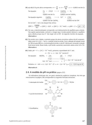 Reproduçãoproibida.Art.184doCódigoPenaleLei9.610de19defevereirode1998.
67Suplemento para o professor
59) a) e b) 0,10 g de cálcio corresponde a: n
m
M
n
0,10
40
ϭ ϭ⇒ ⇒ n ϭ 0,0025 mol de Ca
Na equação: Ca ϩ 2 H2O Ca(OH)2 ϩ H2
0,0025 mol de Ca 0,0025 mol de Ca(OH)2
Na equação seguinte: Ca(OH)2 Ca2ϩ
ϩ 2 OHϪ
0,0025 mol de Ca(OH)2 0,0050 mol de OHϪ
Em 0,5 dm3
ϭ 0,5 L da solução final, temos:
[OH ]
0,0050
0,5
Ϫ
ϭ ⇒ [OHϪ
] ϭ 0,01 ⇒ [OHϪ
] ϭ 10Ϫ2
mol/L ⇒ pOH ϭ 2 ⇒ pH ϭ 12
61) No caso, a desmineralização corresponde a um deslocamento do equilíbrio para a direita.
Das opções apresentadas, somente o vinagre (que é ácido) poderá deslocar o equilíbrio
para a direita, já que seus Hϩ
irão reagir com os OHϪ
do segundo membro da equação.
Alternativa c
62) De acordo com a tabela, o primeiro grupo de alunos encontrou valores de pH compreen-
didos entre 4,5 e 6,0 — isto é, a solução inicial era ácida. Com a diluição da solução inicial
de 100 mL para 200 mL, a concentração do ácido e a do [Hϩ
] diminuem, tornando a solução
final menos ácida. Desse modo, o pH tende a aumentar, assumindo valores entre 5,0 e 7,0.
Alternativa c
64) Dado: pH ϭ 4 ⇒ [Hϩ
] ϭ 10Ϫ4
mol/L; portanto a quantidade de Hϩ
será:
n ϭ MV ⇒ n ϭ 0,6 ⅐ 10Ϫ4
mol de Hϩ
Da equação: Al(OH)3 ϩ 3 Hϩ
Al3ϩ
ϩ 3 H2O
3 mol 1 mol
0,6 ⅐ 10Ϫ4
mol x
x ϭ 0,2 ⅐ 10Ϫ4
mol de Al3ϩ
Portanto: m ϭ nM ⇒ m ϭ 0,2 ⅐ 10Ϫ4
⅐ 27 ⇒ m ϭ 5,4 ⅐ 10Ϫ4
g ⇒ m ϭ 0,54 mg de Al
Alternativa b
2.4. A medida do pH na prática (página 237)
Os indicadores ácido-base são, em geral, substâncias orgânicas complexas. Aos três que
mencionamos na página 238 correspondem as seguintes fórmulas estruturais:
• alaranjado de metila:
CH3
CH3
N N N SO3Na
• azul de bromotimol:
SO3H
Br Br
Br
HO O
BrC
• fenolftaleína:
OH
OH
O
O
Manual E-QF2-PNLEM 14/6/05, 16:5267
 