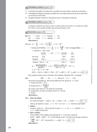 Reproduçãoproibida.Art.184doCódigoPenaleLei9.610de19defevereirode1998.
68
1ª O extrato de repolho roxo deve ficar vermelho em meio ácido e verde em meio básico.
2ª A fenolftaleína adquire coloração vermelha em meio básico (pH acima de 8,3) e permane-
ce incolor em meio ácido.
3ª O papel indicador universal é mais preciso que os indicadores anteriores.
Atividades práticas (página 239)
A solução resultante da mistura entre o ácido acético 0,2 mol/L e o acetato de sódio
0,2 mol/L é uma solução-tampão que possui pH igual a 4,8.
Atividade prática (página 242)
85) Fe3ϩ
ϩ 3 H2O Fe(OH)3 ϩ 3 Hϩ
Al3ϩ
ϩ 3 H2O Al(OH)3 ϩ 3 Hϩ
Alternativa b
91) a) • K
K
K
K Kh
w
a
h
14
4 h
101 10
1 10
10ϭ ϭ
ϫ
ϫ
ϭ
Ϫ
Ϫ
Ϫ
⇒ ⇒
• 0,68 g de HCOONa ⇒ n
m
M
n
68
ϭ ϭ ϭ⇒
0 68,
0,01 mol já por litro ⇒
⇒ [HCOOϪ
] ϭ 0,01 mol/L
HCOOϪ
ϩ H2O HCOOH ϩ OHϪ
No início: 0,01 Zero Zero
Reagem: 0,01 α 0,01 α 0,01 α
Sobram: 0,01 (1 Ϫ α) 0,01 α 0,01 α
K Kh h
1
2 8 4
[HCOOH][OH ]
[HCOO ]
(0,01 ) (0,01 )
0,01 (1 )
10 10
ϭ ϭ
Ϫ
ϭ
ϭ ϭ
Ϫ
Ϫ
Ϫ
Ϫ Ϫ
⇒ ⇒
⇒ ⇒
α α
α
α α
⅐
⅐
10 0
[OHϪ
] ϭ 0,01 α ⇒ [OHϪ
] ϭ 0,01 ϫ 10Ϫ4
⇒ [OHϪ
] ϭ 10Ϫ6
⇒ pOH ϭ 6 ⇒ pH ϭ 8
b) A solução é básica, pois o formiato sofre hidrólise, liberando OHϪ
na solução.
94) BOH ϩ HA BA (ou Bϩ
ϩ AϪ
) ϩ H2O
No ponto de equivalência, não há mais BOH nem HA, apenas Bϩ
, AϪ
e H2O.
I: correta, pois [Bϩ
] ϭ [AϪ
]
II: errada, pois K
A
A
a
[H ][ ]
[H ]
ϭ
ϩ Ϫ
III: correta, pois todo o Hϩ
do ácido foi consumido.
IV: errada, pois, no final, só existem poucos Hϩ
de H2O.
V: errada.
Alternativa a
95) • Antes da adição:
0,1 mol/L de NaOH ⇒ [OHϪ
] ϭ 0,1 ⇒ [OHϪ
] ϭ 10Ϫ1
⇒ pOH ϭ 1 ⇒ pH ϭ 13
100 mL de NaOH 0,1 mol/L ⇒ n ϭ MV ϭ 0,1 ⅐ 0,1 ⇒ n ϭ 0,010 mol de NaOH
• Adição:
36 gotas ⅐ 0,05 mL ϭ 1,8 mL de HCl 5 mol/L ⇒ n ϭ VM ⇒ n ϭ 0,0018 ⅐ 5 ⇒
⇒ n ϭ 0,009 mol de HCl
• Após a adição:
Como NaOH e HCl reagem na proporção de 1 9 1, teremos a sobra de
0,010 Ϫ 0,009 ϭ 0,001 ϭ 10Ϫ3
mol de NaOH ou OHϪ
em 100 mL da solução. Portanto:
1.000
100
10 3
⅐ Ϫ
ϭ 10Ϫ2
mol de OHϪ
/L ⇒ pOH ϭ 2 ⇒ pH ϭ 12
Alternativa b
Exercícios (página 248)
Manual F-QF2-PNLEM 14/6/05, 16:5468
 