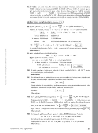 Reproduçãoproibida.Art.184doCódigoPenaleLei9.610de19defevereirode1998.
69Suplemento para o professor
96) O HClO é um ácido fraco. No início sua dissociação é mínima e praticamente todo o
HClO está na forma molecular (100% de HClO e 0% de ClOϪ
). À medida que o
pH aumenta (evidentemente pela adição de uma base, digamos NaOH), a reação
HClO ϩ NaOH NaClO ϩ H2O vaiconsumindoHClOeaquantidadedeNaClO
vai aumentando, ou melhor, Naϩ
e ClOϪ
. Desse modo, a curva do gráfico da alternativa a
vem descendo (de início mais vagarosamente devido às soluções-tampão HClO e NaClO).
Exercícios complementares (página 251)
98) 0,950 g de CaCO3 ⇒ n
m
M
n n
0,950
100
0,0095 mol de CaCO3ϭ ϭ ϭ⇒ ⇒
100 mL de HCl a 0,2 mol/L ⇒ n ϭ MV ⇒ n ϭ 0,2 ⅐ 0,1 ⇒ n ϭ 0,02 mol de HCl
CaCO3 ϩ 2 HCl CaCl2 ϩ H2O ϩ CO2
Temos: 0,0095 mol 0,0200 mol
Só reagem: 0,0095 mol 2 ⅐ 0,0095 mol
Sobram: zero 0,0010 mol de HCl (em 100 mL de solução)
M
0,0010
0,1
ϭ ⇒ M ϭ 0,01 ⇒ M ϭ 10Ϫ2
mol de HCl ou Hϩ
⇒ pH ϭ 2
A solução final só contém CaCl2 ϩ H2O ϩ excesso de HCl, sendo, portanto, incolor.
Alternativa d
99) a) A solução é básica devido à hidrólise:
OClϪ
ϩ H2O HOCl ϩ OHϪ
b) Em 0,34 mol de NaOCl temos:
m ϭ nM ⇒ m ϭ 0,34 ⅐ 74,5 ⇒ m ϭ 25,33 g de NaOCl
1 L de água sanitária (d ϭ 1 g/mL) em 1.000 g de solução
1.000 g de solução 25,33 g de NaCl
100 g de solução x
x ϭ 2,533%
100) O ácido mais fraco é o de menor valor de Ka. Neste caso é o HCN (Ka ϭ 4,0 ⅐ 10Ϫ10
). Sendo
o menos ionizado, terá maior pH.
Alternativa c
101) Considerando que os ácidos têm a mesma concentração, concluímos que a solução mais
ácida (e portanto de pH mais baixo) será a do ácido mais forte.
Logo: pHx Ͻ pHy
Sendo soluções de monoácidos e tendo a mesma concentração, elas irão consumir volu-
mes iguais, da mesma solução básica, para suas neutralizações.
Portanto: Vx ϭ Vy
Alternativa e
102) 0,61 g de C6H5COOH corresponde a: n
m
M
n
0,61
122
0,005 mol de C H OH6 5ϭ ϭ ϭ⇒
Pela equação C6H5COOH ϩ NaOH C6H5COONa ϩ H2O, notamos que
0,005 mol de C6H5OH consome 0,005 mol de NaOH na reação. Considerando que a
solução de NaOH é 0,10 M, temos: V
n
M
0,005
0,1
ϭ ϭ ⇒ V ϭ 0,05 L ou 50 mL
Após a reação, a solução será básica, devido à hidrólise do C6H5COONa; logo terá pH Ͼ 7 .
Alternativa b
104) Vemos, pelo gráfico, que foram gastos 5 mL (ou 0,005 L) do ácido. Portanto:
n ϭ MV ⇒ n ϭ 0,1 ⅐ 0,005 ⇒ n ϭ 0,0005 mol do ácido
Considerando que a reação é na proporção de 1 9 1 mol, temos:
0,0005 mol da base ⇒ n ϭ MV ⇒ 0,0005 ϭ M ⅐ 0,050 ⇒ M ϭ 0,01 mol/L
Alternativa a
Manual F-QF2-PNLEM 14/6/05, 16:5469
 