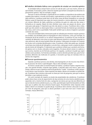 Reproduçãoproibida.Art.184doCódigoPenaleLei9.610de19defevereirode1998.
7Suplemento para o professor
I Trabalhar atividades lúdicas com o propósito de estudar um conceito químico
As atividades lúdicas sempre fazem sucesso em sala de aula e, por esse motivo, devem ser
aproveitadas. É necessário, porém, selecionar aquelas que tenham conseqüências relevantes no
pensamento químico. Veja um exemplo a seguir.
Para que os alunos entendam o significado de um modelo e a importância da existência de
modelos para explicar o mundo microscópico, especialmente ao iniciar o estudo sobre os mo-
delos atômicos, o professor pode fazer uso de várias caixas de filmes fotográficos ou caixas de
fósforos vazias (é importante que sejam de mesmo tamanho e mesma aparência), colocando
um número diferente de clipes, pedrinhas ou bolinhas de gude em cada uma das caixas e
fechando-as em seguida. Depois ele deve distribuir essas caixas aos grupos de alunos, uma
caixa para cada grupo. É importante que eles não abram as caixas. O professor deve, então,
pedir que eles anotem as observações feitas e o provável formato do material que está dentro
das caixas, assim como a quantidade. Pode pedir também que os alunos imaginem o provável
conteúdo das caixas.
Uma outra atividade lúdica interessante pode ser utilizada para introduzir reações químicas
(na verdade, essa atividade pode ser empregada em vários momentos, como, por exemplo, na
introdução da lei de Lavoisier ou no cálculo estequiométrico). O professor irá usar círculos de
cartolinas de diferentes cores (uma cor para cada elemento químico) e tamanhos (segundo os
raios atômicos), além de setas também feitas de cartolina. Cada grupo irá receber um conjunto
de círculos com as devidas identificações e setas. O professor, então, deve pedir que, tomando
como base uma molécula de hidrogênio e uma de cloro, cada grupo monte a reação de obten-
ção do cloreto de hidrogênio. É importante que o professor enfatize que o produto será forma-
do apenas com os círculos colocados como reagentes. Os alunos devem anotar no caderno o
que ocorreu, fazendo uso de fórmulas químicas. Em seguida, o professor irá pedir que sejam
obtidos outros produtos. Ao final dessa atividade, os alunos deverão perceber que, para formar
produtos diferentes das moléculas em questão, é necessário que haja um rearranjo entre os
átomos dos reagentes.
I Provocar questionamentos
Quando o professor provoca uma dúvida, está empregando um dos recursos mais eficien-
tes no processo de ensino e aprendizagem. Veja os dois exemplos a seguir.
Ao iniciar o estudo sobre as transformações da matéria, o professor expõe a seguinte situa-
ção: uma garrafa fechada, contendo água gelada, é colocada sobre uma mesa e, após certo
tempo, observa-se que a superfície externa da garrafa fica “suada”. O professor, então, pergun-
ta aos alunos o que aconteceu. Várias respostas são dadas e devem ser anotadas no quadro-de-
giz. O professor deve orientar a discussão na classe por meio de perguntas, para que os alunos
percebam o que realmente ocorreu.
Um outro exemplo diz respeito ao estudo das propriedades das substâncias. O professor
pode colocar duas curvas de aquecimento de duas amostras de uma mesma substância pura,
aquecidas com a mesma fonte de calor, e perguntar aos alunos por que elas são diferentes, já
que se trata da mesma substância pura, ou, então, qual alteração experimental poderia ser feita
para que os gráficos das duas amostras fossem iguais. Provavelmente várias respostas serão
dadas e devem ser anotadas no quadro-de-giz. O professor deve orientar a discussão na classe
por meio de perguntas, para que os alunos percebam o que varia num caso e noutro (por
exemplo, massas diferentes).
140
T (°C)
120
100
80
60
40
20
10 20 30 40 50 60 tempo
(min)
140
T (°C)
120
100
80
60
40
20
40 80 120 160 200 240 tempo
(min)
Manual A-QF2-PNLEM 14/6/05, 16:297
 