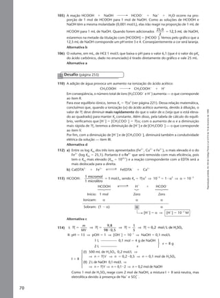 Reproduçãoproibida.Art.184doCódigoPenaleLei9.610de19defevereirode1998.
70
105) A reação HCOOH ϩ NaOH HCOOϪ
ϩ Naϩ
ϩ H2O ocorre na pro-
porção de 1 mol de HCOOH para 1 mol de NaOH. Como as soluções de HCOOH e
NaOH têm a mesma molaridade (0,001 mol/L), elas irão reagir na proporção de 1 mL de
HCOOH para 1 mL de NaOH. Quando forem adicionados
25,0
2
12,5 mLϭ de NaOH,
estaremos na metade da titulação com [HCOOH] ϭ [HCOOϪ
]. Vemos pelo gráfico que a
12,5 mL de NaOH corresponde um pH entre 3 e 4. Conseqüentemente a cor será laranja.
Alternativa b
106) O volume, em mL, de HCl 1 mol/L que baixa o pH para o valor 6,1 (que é o valor do pKa
do ácido carbônico, dado no enunciado) é tirado diretamente do gráfico e vale 25 mL.
Alternativa a
110) A adição de água provoca um aumento na ionização do ácido acético:
CH3COOH CH3COOHϪ
ϩ Hϩ
Em conseqüência, o número total de íons (H3CCOOϪ
e Hϩ
) aumenta — o que corresponde
ao item II.
Para esse equilíbrio iônico, temos Ka ϭ Mα2
(ver página 221). Dessa relação matemática,
concluímos que, quando a ionização (α) do ácido acético aumenta, devido à diluição, o
valor de M deve diminuir mais rapidamente do que o valor de α (veja que α está eleva-
do ao quadrado) para manter Ka constante. Além disso, pela tabela de cálculo do equilí-
brio, verificamos que [Hϩ
] ϭ [CH3COOϪ
] ϭ Mα; com o aumento de α e a diminuição
mais rápida de M, teremos a diminuição de [Hϩ
] e de [CH3COOϪ
] — o que corresponde
ao item V.
Por fim, com a diminuição de [Hϩ
] e de [CH3COOϪ
], diminuirá também a condutividade
elétrica da solução — item III.
Alternativa d
112) a) Entre os log Keq dos três íons apresentados (Fe2ϩ
, Cu2ϩ
e Fe3ϩ
), o mais elevado é o do
Fe3ϩ
(log Keq ϭ 25,1). Portanto é o Fe3ϩ
que será removido com mais eficiência, pois
tem o Keq mais elevado (Keq ϭ 1025,1
) e a reação correspondente com a EDTA será a
mais deslocada para a direita.
b) CaEDTA2Ϫ
ϩ Fe3ϩ
FeEDTAϪ
ϩ Ca2ϩ
113) HCOOH:
1 micromol
1 microlitro
1ϭ mol/L, sendo Ka ϭ Mα2
⇒ 10Ϫ4
ϭ 1 ⅐ α2
⇒ α ϭ 10Ϫ2
HCOOH Hϩ
ϩ HCOOϪ
Início: 1 mol Zero Zero
Ionizam: α α α
Sobram: (1 Ϫ α) α α
[Hϩ
] ϭ α ⇒ [Hϩ
] ϭ 10Ϫ2
M
Alternativa c
114) I: M M M M
9,8
98 0,5
1
5
0,2 mol/L de H SO2ϭ ϭ ϭ ϭ
m
MV
⇒ ⇒ ⇒
⅐
4
II: pH ϭ 13 ⇒ pOH ϭ 1 ⇒ [OHϪ
] ϭ 10Ϫ1
⇒ NaOH ϭ 0,1 mol/L
1 L 0,1 mol ϭ 4 g de NaOH
2 L x
x ϭ 8 g
I ϩ II
(I) 500 mL de H2SO4 0,2 mol/L ⇒
⇒ n ϭ MV ⇒ n ϭ 0,2 ⅐ 0,5 ⇒ n ϭ 0,1 mol de H2SO4
(II) 2 L de NaOH 0,1 mol/L ⇒
⇒ n ϭ MV ⇒ n ϭ 0,1 ⅐ 2 ⇒ n ϭ 0,2 mol de NaOH
Como 1 mol de H2SO4 reage com 2 mol de NaOH, a mistura I ϩ II será neutra, mas
eletrolítica devido à presença de Naϩ
e SO4
2Ϫ
.
Desafio (página 253)
Manual F-QF2-PNLEM 14/6/05, 16:5570
 