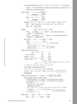 Reproduçãoproibida.Art.184doCódigoPenaleLei9.610de19defevereirode1998.
71Suplemento para o professor
III: 100 mL de Na2SO4 0,3 mol/L ⇒ n ϭ MV ⇒ n ϭ 0,3 ⅐ 0,1 ⇒ n ϭ 0,03 mol de
Na2SO4 0,06 mol de Naϩ
, diferente de 0,02 mol de Naϩ
existente em I ϩ II.
São corretas as alternativas b, d, e.
115) a)
Conjugado Ácido
HCO3
Ϫ
H2CO3ϩ Hϩ
Conjugado Base
HCO3
Ϫ
CO3
2Ϫ
ϩHϩ
b) [OHϪ
] ϭ 2,5 ϫ 10Ϫ7
ϭ 25 ϫ 10Ϫ8
ϭ 52
⅐ 10Ϫ8
⇒ pOH ϭ Ϫlog (52
ϫ 10Ϫ8
)
pOH ϭ Ϫ(log 52
ϩ log 10Ϫ8
) ϭ Ϫ(2 ϫ log 5 Ϫ 8) ϭ Ϫ(2 ϫ 0,70 Ϫ 8)
pOH ϭ 6,6 ⇒ pH ϭ 7,4
116) a) CO2 ϩ H2O Hϩ
ϩ HCO3
Ϫ
• Nos mais CO2 mais Hϩ
⇒ mais ácido (pH menor) ⇒
tecidos ⇒ sangue venoso
• Nos menos CO2 menos Hϩ
⇒ menos ácido (pH maior) ⇒
pulmões ⇒ sangue arterial
b) C6H12O6 ϩ 3 O2 6 CO2 ϩ 6 H2O
180 g 6 ⅐ 24 L
18 g x
x ϭ 14,4 L de CO2
200 mL de CO2 1 min
14.400 mL de CO2 y
y ϭ 72 min
117) Na solução inicial, temos:
HA Hϩ
ϩ AϪ
Início: 0,2 mol/L Zero Zero
Ionizam: 0,2 α 0,2 α 0,2 α
Sobram: 0,2 (1 Ϫ α) 0,2 α 0,2 α
[Hϩ
] ϭ 0,2 α
pH ϭ 5 [Hϩ
] ϭ 10Ϫ5
0,2 α ϭ 10Ϫ5
⇒ α ϭ 5 ⅐ 10Ϫ5
K ϭ Mα2
⇒ K ϭ 0,2 ϫ (5 ϫ 10Ϫ5
)2
⇒ K ϭ 5 ϫ 10Ϫ10
Na solução final, há diluição de 4 vezes:
VM ϭ V’M’ ⇒ 1 ϫ 0,2 ϭ 4M’ ⇒ M’ ϭ 0,05 mol/L
Como: K ϭ Mα2
⇒ 5 ϫ 10Ϫ10
ϭ 0,05α2
⇒ α2
ϭ 10Ϫ8
⇒ α ϭ 1,0 ϫ 10Ϫ4
Alternativa d
118) a) No café, temos: pH ϭ 5 ⇒ pOH ϭ 9 ⇒ [OHϪ
] ϭ 10Ϫ9
mol/L
b) Para calcular o [Hϩ
] na “média”, temos:
• vindo do café: [Hϩ
] ϭ 10Ϫ5
mol/L ⇒ em 100 mL há 10Ϫ6
mol de Hϩ
• vindo do leite: [Hϩ
] ϭ 10Ϫ6
mol/L ⇒ em 100 mL há 10Ϫ7
mol de Hϩ
• na “média”:
volume ϭ 100 ϩ 100 ϭ 200 mL
quantidade, em mols, de
[Hϩ
] ϭ 10Ϫ6
ϩ 10Ϫ7
ϭ 1 ⅐ 10Ϫ6
ϩ 0,1 ⅐ 10Ϫ6
ϭ (1 ϩ 0,1) ⅐ 10Ϫ6
ϭ 1,1 ⅐ 10Ϫ6
Em 200 mL 1,1 ⅐ 10Ϫ6
mol de Hϩ
Em 1.000 mL x
x ϭ 5,5 ⅐ 10Ϫ6
mol/L
119) a) SO3 ϩ
1
2
O2 ϩ H2O H2SO4
NO2 ϩ H2O HNO3 ϩ HNO2
ϫ 2
Manual F-QF2-PNLEM 14/6/05, 16:5571
 