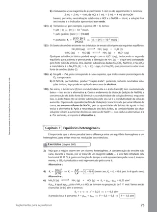 Reproduçãoproibida.Art.184doCódigoPenaleLei9.610de19defevereirode1998.
73Suplemento para o professor
b) misturando-se os reagentes do experimento 1 com os do experimento 3, teremos:
2 mL ϩ 2 mL ϭ 4 mL de HCl e 1 mL ϩ 3 mL ϭ 4 mL de NaOH
haverá, portanto, neutralização total entre o HCl e o NaOH — isto é, a solução final
será neutra e o indicador apresentará cor verde.
123) c) Tomando-se, por exemplo, o ponto pH ϭ 8, temos:
• pH ϭ 8 ⇒ [Hϩ
] ϭ 10Ϫ8
mol/L
• pelo gráfico: [ClOϪ
] ϭ [HClO]
• portanto: K Kc c
8[C O ][H ]
[HC O]
[H ] 10 mol/Lϭ ϭ ϭ
Ϫ ϩ
ϩ Ϫl
l
⇒
125) O cloreto de amônio existente nos três tubos de ensaio dá origem aos seguintes equilíbrios:
NH4OH (aq) NH4
ϩ
(aq) ϩ H2O (l)
NHϩ
4 (aq) ϩ H2O (l) NH3 (g) ϩ H3Oϩ
(aq)
Qualquer substância básica poderá reagir com o H3Oϩ
(aq), deslocando o segundo
equilíbrio para a direita e provocando a liberação de NH3 (g) — o que será constatado
pelo forte odor da amônia. Ora, das três substâncias dadas (Na2CO3, NaHCO3 e Na2SO4),
a mais básica é o Na2CO3 (K2 Ͼ K3 Ͼ K4). Logo, é o Na2CO3 que provocará o odor mais
forte de amônia (tubo 2).
126) a) No pH ϭ 7,6, pois corresponde à curva superior, que indica maior porcentagem de
O2 transportado.
b) O NH4Cl, por hidrólise, produz “reação ácida”, podendo portanto neutralizar solu-
ções básicas; logo pode ser aplicado em casos de alcalose.
130) No início, o ácido forte (I) tem condutividade alta e o ácido fraco (II) tem condutividade
baixa — isso exclui a alternativa a. Com o andamento da titulação (adição de NaOH), a
concentração do ácido forte (I) diminui e a condutividade da solução diminui; enquanto
isso, o ácido fraco (II) vai sendo substituído pelo seu sal e a condutividade da solução
aumenta. O ponto de equivalência (fim da titulação) é caracterizada por uma inflexão da
curva, no mesmo volume de NaOH, pois as quantidades de ácidos são iguais — isso
exclui a alternativa b. Após a neutralização dos dois ácidos, as condutividades das duas
soluções voltam a aumentar devido ao excesso de NaOH — isso exclui as alternativas d e
e. Por exclusão, a resposta é alternativa c.
É importante que o aluno perceba bem a diferença entre um equilíbrio homogêneo e um
heterogêneo, para evitar erros nas resoluções dos exercícios.
Capítulo 7 Equilíbrios heterogêneos
2) Veja que a reação ocorre em um sistema heterogêneo. A concentração do enxofre não
varia, durante a reação, por se tratar de um reagente sólido — é esse fato retratado pela
horizontal III. O O2 é gasto em função do tempo e está representado pela curva I; inversa-
mente, o SO2 é produzido e está representado pela curva II.
Alternativa c
4) K Kc
2
3
3 c
3
3
[CO ]
[CO]
4,0
5,4
ϭ ϭ⇒ ⇒ Kc ϭ 0,4 (nesse caso, Kp ϭ Kc ϭ 0,4, pois ∆n é igual a zero)
Alternativa c
6) NH4Cl (s) NH3 (g) ϩ HCl (g) ⇒ Kp ϭ pNH3
⅐ pHCl ϭ 0,25 atm2
A pNH3
é igual à pHCl, pois o NH3 e o HCl se formam na proporção de 1 9 1 mol. Vamos então
chamá-las de (x) atm e teremos:
Kp ϭ x ⅐ x ⇒ x2
ϭ 0,25 ⇒ x ϭ 0,5 atm
A pressão total é portanto: P ϭ pNH3
ϩ pHCl ⇒ P ϭ 0,5 ϩ 0,5 ⇒ P ϭ 1,0 atm
Exercícios (página 260)
Manual F-QF2-PNLEM 14/6/05, 16:5673
 
