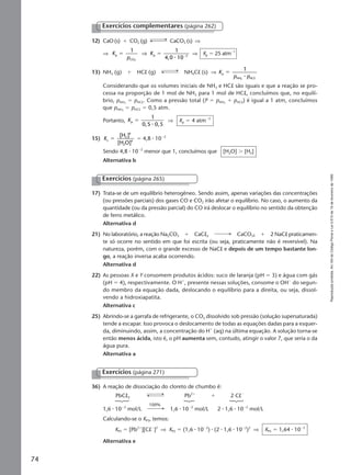 Reproduçãoproibida.Art.184doCódigoPenaleLei9.610de19defevereirode1998.
74
12) CaO (s) ϩ CO2 (g) CaCO3 (s) ⇒
⇒ K
p
Kp
CO
p 2
1 1
4,0 102
ϭ ϭ Ϫ
⇒
⅐
⇒ Kp ϭ 25 atmϪ1
13) NH3 (g) ϩ HCl (g) NH4Cl (s) ⇒ K
p p
p
NH HC
1
3
ϭ
⅐ l
Considerando que os volumes iniciais de NH3 e HCl são iguais e que a reação se pro-
cessa na proporção de 1 mol de NH3 para 1 mol de HCl, concluímos que, no equilí-
brio, pNH3
ϭ pHCl. Como a pressão total (P ϭ pNH3
ϩ pHCl) é igual a 1 atm, concluímos
que pNH3
ϭ pHCl ϭ 0,5 atm.
Portanto, Kp
1
0,5 0,5
ϭ
⅐
⇒ Kp ϭ 4 atmϪ2
15) Kc
2
4
2
4
[H ]
[H O]
ϭ ϭ 4,8 ⅐ 10Ϫ2
Sendo 4,8 ⅐ 10Ϫ2
menor que 1, concluímos que [H2O] Ͼ [H2]
Alternativa b
Exercícios complementares (página 262)
17) Trata-se de um equilíbrio heterogêneo. Sendo assim, apenas variações das concentrações
(ou pressões parciais) dos gases CO e CO2 irão afetar o equilíbrio. No caso, o aumento da
quantidade (ou da pressão parcial) do CO irá deslocar o equilíbrio no sentido da obtenção
de ferro metálico.
Alternativa d
21) No laboratório, a reação Na2CO3 ϩ CaCl2 CaCO3 ϩ 2 NaCl praticamen-
te só ocorre no sentido em que foi escrita (ou seja, praticamente não é reversível). Na
natureza, porém, com o grande excesso de NaCl e depois de um tempo bastante lon-
go, a reação inversa acaba ocorrendo.
Alternativa d
22) As pessoas X e Y consomem produtos ácidos: suco de laranja (pH ϭ 3) e água com gás
(pH ϭ 4), respectivamente. O Hϩ
, presente nessas soluções, consome o OHϪ
do segun-
do membro da equação dada, deslocando o equilíbrio para a direita, ou seja, dissol-
vendo a hidroxiapatita.
Alternativa c
25) Abrindo-se a garrafa de refrigerante, o CO2 dissolvido sob pressão (solução supersaturada)
tende a escapar. Isso provoca o deslocamento de todas as equações dadas para a esquer-
da, diminuindo, assim, a concentração do Hϩ
(aq) na última equação. A solução torna-se
então menos ácida, isto é, o pH aumenta sem, contudo, atingir o valor 7, que seria o da
água pura.
Alternativa a
Exercícios (página 265)
Exercícios (página 271)
36) A reação de dissociação do cloreto de chumbo é:
PbCl2 Pb2ϩ
ϩ 2 ClϪ
1,6 ⅐ 10Ϫ2
mol/L 1,6 ⅐ 10Ϫ2
mol/L 2 ⅐ 1,6 ⅐ 10Ϫ2
mol/L
Calculando-se o KPS, temos:
KPS ϭ [Pb2ϩ
][ClϪ
]2
⇒ KPS ϭ (1,6 ⅐ 10Ϫ2
) ⅐ (2 ⅐ 1,6 ⅐ 10Ϫ2
)2
⇒ KPS ϭ 1,64 ⅐ 10Ϫ5
Alternativa e
100%
Manual F-QF2-PNLEM 14/6/05, 16:5674
 