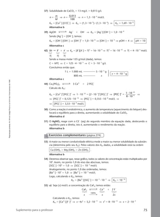 Reproduçãoproibida.Art.184doCódigoPenaleLei9.610de19defevereirode1998.
75Suplemento para o professor
37) Solubilidade de CaCO3 ϭ 13 mg/L ϭ 0,013 g/L
n
m
M
n
0,013
100
ϭ ϭ⇒ ⇒ n ϭ 1,3 ⅐ 10Ϫ4
mol/L
KPS ϭ [Ca2ϩ
] [CO3
2Ϫ
] ⇒ KPS ϭ (1,3 ⅐ 10Ϫ4
) ⅐ (1,3 ⅐ 10Ϫ4
) ⇒ KPS ϭ 1,69 ⅐ 10Ϫ8
Alternativa b
39) AgOH Agϩ
ϩ OHϪ
⇒ KPS ϭ [Agϩ
] [OHϪ
] ϭ 1,0 ⅐ 10Ϫ8
Sendo [Agϩ
] ϭ [OHϪ
], temos:
KPS ϭ [OHϪ
] [OHϪ
] ⇒ [OHϪ
]2
ϭ 1,0 ⅐ 10Ϫ8
⇒ [OHϪ
] ϭ 10Ϫ4
⇒ pOH ϭ 4 ⇒ pH ϭ 10
Alternativa c
42) BA Bϩ
ϩ AϪ
⇒ Kps ϭ [Bϩ
][AϪ
] ϭ M2
ϭ 16 ⅐ 10Ϫ9
⇒ M2
ϭ 16 ⅐ 10Ϫ10
⇒ M ϭ 4 ⅐ 10Ϫ5
mol/L
M M M
Sendo a massa molar 125 g/mol (dada), temos:
C ϭ MM ⇒ C ϭ 125 ⅐ 4 ⅐ 10Ϫ5
⇒ C ϭ 5 ⅐ 10Ϫ3
g/L
Concluímos então que:
1 L ϭ 1.000 mL 5 ⅐ 10Ϫ3
g
800 mL x
x ϭ 4 ⅐ 10Ϫ3
g
Alternativa c
44) Ca3(PO4)2 3 Ca2ϩ
ϩ 2 PO4
3Ϫ
Cálculo do KPS:
KPS ϭ [Ca2ϩ
]3
[PO4
3Ϫ
]2
⇒ 1 ⅐ 10Ϫ25
ϭ [2 ⅐ 10Ϫ3
]3
[PO4
3Ϫ
]2
⇒ [PO ]
1 10
8 10
4
3 2
25
9
Ϫ
Ϫ
Ϫ
ϭ
⅐
⅐
⇒
⇒ [PO4
3Ϫ
]2
ϭ 0,125 ⅐ 10Ϫ16
⇒ [PO4
3Ϫ
] ϭ 0,353 ⅐ 10Ϫ8
mol/L ⇒
⇒ [PO4
3Ϫ
] ϭ 3,53 ⅐ 10Ϫ9
mol/L
50) Como a reação é endotérmica, o aumento de temperatura (aquecimento do béquer) des-
locará o equilíbrio para a direita, aumentando a solubilidade do CaSO4.
Alternativa d
51) O AgNO3 reage com o ClϪ
(aq) do segundo membro da equação dada, deslocando o
equilíbrio para a direita, isto é, aumentando o rendimento da reação.
Alternativa b
53) A maior ou menor condutividade elétrica mede a maior ou menor solubilidade da substân-
cia (determina pelo seu KPS). Pelos valores dos KPS dados, a solubilidade está na ordem
Ca (OH)2 Ͼ Mg (OH)2 Ͼ Zn (OH)2 .
Alternativa b
54) Devemos observar que, nesse gráfico, todos os valores de concentração estão multiplicados por
105
. Assim, no ponto 1,0 do eixo das abscissas, temos:
[SO4
2Ϫ
] ⅐ 105
ϭ 1,0 ⇒ [SO4
2Ϫ
] ϭ 10Ϫ5
mol/L
Analogamente, no ponto 1,0 das ordenadas, temos:
[Ba2ϩ
] ⅐ 105
ϭ 1,0 ⇒ [Ba2ϩ
] ϭ 10Ϫ5
mol/L
Logo, calculando o KPS, temos:
KPS ϭ [Ba2ϩ
][SO4
2Ϫ
] ϭ 10Ϫ5
⅐ 10Ϫ5
⇒ KPS ϭ 10Ϫ10
55) a) Seja (x) mol/L a concentração do CaF2; temos então:
CaF2 Ca2ϩ
ϩ 2 FϪ
x x 2x
Calculando o KPS, temos:
KPS ϭ [Ca2ϩ
] [FϪ
]2
⇒ x ⅐ 4x2
ϭ 3,2 ⅐ 10Ϫ11
⇒ x3
ϭ 8 ⅐ 10Ϫ12
⇒ x ϭ 2 ⅐ 10Ϫ4
Exercícios complementares (página 274)
100%
Manual F-QF2-PNLEM 14/6/05, 16:5775
 