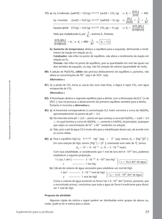 Reproduçãoproibida.Art.184doCódigoPenaleLei9.610de19defevereirode1998.
77Suplemento para o professor
77) a) Eq. II inalterada: CoO (s) ϩ CO (g) Co (s) ϩ CO2 (g) ⇒ K2
2[CO ]
[CO]
ϭ ϭ 490
Eq. I invertida: Co (s) ϩ H2O (g) CoO (s) ϩ H2 (g) ⇒
[H ]
[H O]
1 1
67
2
2 1
ϭ ϭ
K
Equação global: CO (g) ϩ H2O (g) CO2 (g) ϩ H2 (g) ⇒ K3
2 2
2
[CO ][H ]
[CO][H O]
ϭ
Note que multiplicando K2 por
1
,
1K
teremos K3. Portanto:
[CO ][H ]
[CO][H O]
490
1
67
2 2
2
3 3ϭ ϭK K⇒ ⅐ ⇒ K3 ϭ 7,3
b) Aumento de temperatura: desloca o equilíbrio para a esquerda, diminuindo o rendi-
mento da reação em relação ao H2.
Catalisador: não influi no ponto de equilíbrio, não altera o rendimento da reação em
relação ao H2.
Pressão: não influi no ponto de equilíbrio, pois as quantidades em mol são iguais nos
dois sentidos da equação, ou seja, não há variação de volume (quantidade de mols).
80) A adição de Pb(SCN)2 sólido não provoca deslocamento do equilíbrio e, portanto, não
altera as concentrações de Pb2ϩ
(aq) e de SCNϪ
(aq).
Alternativa c
81) Se a perda de CO2 torna as cascas dos ovos mais finas, o lógico é repor CO2 com água
enriquecida de CO2.
Alternativa c
82) A fluoretação desloca o segundo equilíbrio para a direita, com a diminuição da [Ca2ϩ
] e da
[PO4
3Ϫ
]. Isso irá provocar o deslocamento do primeiro equilíbrio também para a direita.
Portanto é incorreta a alternativa c.
85) a) A horizontal correspondente à concentração 0,2 mol/L encontra a curva do Al(OH)3
aproximadamente no ponto de pH ϭ 3,5.
b) No intervalo entre pH ϭ 2,0 — ponto em que começa a curva do Fe(OH)3 — e pH ϭ 3,4
— no qual termina a curva do Al(OH)3 —, somente o Fe(OH)3 irá precipitar, quaisquer
que sejam as concentrações de Fe3ϩ
e Al3ϩ
existentes na solução.
c) Não, pois o pH da água (7) é muito alto para a solubilização desses sais, de acordo com
as curvas dadas.
86) a) Para o equilíbrio HgS (s) Hg2ϩ
(aq) ϩ S2Ϫ
(aq), temos: KPS ϭ [Hg2ϩ
][S2Ϫ
].
Em uma solução de HgS, temos: [Hg2ϩ
] ϭ [S2Ϫ
]; chamando esse valor de M, temos:
KPS ϭ M2
ϭ 9 ⅐ 10Ϫ52
⇒ M ϭ 3 ⅐ 10Ϫ26
mol/L
Com essa solubilidade, e considerando que 1 mol de íons tem 6 ⅐ 1023
íons, podemos
estabelecer a seguinte proporção:
1 L (ou 1 dm3
) 3 ⅐ 10Ϫ26
⅐ 6 ⅐ 1023
íons Hg2ϩ
x 1 íon Hgϩ
x ϭ 55,5 dm3
de água
b) Cálculo do volume de água necessário para solubilizar um mol de HgS:
1 dm3
3 ⅐ 10Ϫ26
mol de HgS
y 1 mol de HgS
y ϭ 3,33 ⅐ 1025
dm3
de água
Como o volume de água existente na Terra é de 1,4 ⅐ 1021
dm3
(menor, portanto, que
o encontrado acima), concluímos que toda a água da Terra é insuficiente para dissol-
ver 1 mol de HgS.
Proposta de atividade
Algumas cópias da notícia a seguir podem ser distribuídas entre grupos de alunos ou,
então, pode-se ler a notícia para a classe.
Manual F-QF2-PNLEM 14/6/05, 16:5777
 