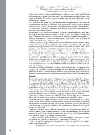 Reproduçãoproibida.Art.184doCódigoPenaleLei9.610de19defevereirode1998.
78
Dissolução no mar de gás carbônico da queima de combustíveis
fósseis será nocivo a seres marinhos, como corais
CO2 fará acidez do oceano bater recordes
Nos próximos séculos, os humanos poderão ver os oceanos em seu estado mais ácido nas
últimas centenas de milhões de anos. Causado pela queima de combustíveis fósseis, como
carvão e derivados de petróleo, o aumento agudo de acidez seria trágico para muitas
formas de vida marinha.
Um estudo feito pela equipe do pesquisador americano Ken Caldeira, do Laboratório Na-
cional Lawrence Livermore, na Califórnia (EUA), aponta o gás carbônico como o principal
responsável pela tragédia. Ele também é o vilão do problema conhecido como efeito estu-
fa (aquecimento da atmosfera pela retenção de radiação solar sob um cobertor de gases,
agravado pela atividade humana).
A queima dos combustíveis fósseis aumenta a quantidade de gás carbônico no ar. Parte
desse gás se dissolve no oceano e aumenta a acidez da água. Isso prejudica o desenvolvi-
mento de organismos marinhos, como formas de plâncton, corais e outros animais, e a
formação de esqueletos e conchas de carbonato de cálcio, essencial para essas forma de
vida, fica dificultada com o ambiente ácido.
“Até hoje, a absorção de gás carbônico pelo mar sempre foi considerada uma coisa boa, já
que ela tirava esse gás do ar e diminuía coisas como o efeito estufa. Tinha até gente
querendo injetar gás carbônico de usinas e fábricas diretamente no mar”, disse à Folha
Caldeira, 47, em entrevista por telefone. “Agora nós vemos que não é bem assim.”
Para chegar a essa conclusão, a equipe de Caldeira construiu modelos para calcular qual a
concentração de gás carbônico nos oceanos no passado — desde 300 milhões de anos
atrás — e no futuro — até o ano 3000.
O histórico dos gás carbônico marinho foi levantado com base em estimativas de modelos
geoquímicos, combinados com provas retiradas de fósseis vegetais e do estudo de mine-
rais. Já a previsão para os próximos mil anos foi construída com base em modelos matemá-
ticos, no histórico recente e nas quantidades estimadas de combustíveis fósseis ainda exis-
tentes na natureza.
Segundo os resultados de Caldeira e sua equipe, descontados grandes eventos catastróficos
— como, por exemplo, o impacto do asteróide que levou à extinção dos dinossauros, há
65 milhões de anos —, nos quais é muito difícil dizer o que aconteceu, dentro dos próximos
300 anos o oceano alcançará os maiores níveis de acidez dos últimos 300 milhões de anos.
Baixo pH
O pH, escala de acidez que vai de 0 a 14 (quanto mais baixo, mais ácido), deve chegar a
seu mínimo em algumas partes do oceano por volta do ano 2300. Hoje, o pH da água
oceânica próxima à superfície está em torno de 8. Daqui a 300 anos, ele pode chegar a 7,4.
O desequilíbrio que essa mudança causará na cadeia alimentar marinha pode levar a uma
tragédia de enormes proporções, não só no fundo do mar, mas também na superfície.
“Na verdade, é difícil dizer o que irá acontecer depois. A biologia marinha ainda não fez
muitos estudos sobre os efeitos biológicos de um grande aumento da concentração de gás
carbônico na água do mar. De qualquer forma, será problemático”, diz Caldeira.
O que fazer, então, para impedir essa catástrofe? Segundo o cientista, não há muita coisa
a fazer além de acabar completamente com a queima de combustíveis fósseis.
Medidas como as previstas pelo Protocolo de Kyoto, como a redução gradual das emissões
de gás carbônico, não surtiriam o efeito necessário: para que o ambiente possa se adaptar
tranqüilamente ao aumento de gás carbônico e os organismos marinhos não sofram, o
tanto de gás que será emitido nos próximos 300 anos deveria ser liberado em um intervalo
mínimo de 10 mil anos.
“Na verdade, diminuir a velocidade das emissões de CO2 contribuiria muito pouco para
mitigar o efeito trágico. Essa velocidade teria de ser muito menor para evitar o grande
aumento de acidez. A única solução seria mesmo substituir os combustíveis fósseis por
outra forma de obtenção de energia”, afirma Caldeira.
O cientista criticou os critérios científicos do Protocolo de Kyoto. “No acordo, os efeitos
dos gases só são considerados a curto prazo. Kyoto deveria ser revisto”, diz.
O estudo da equipe do pesquisador sai publicado na edição de hoje da revista científica
Nature (www.nature.com).
MARINHO, Marcus Vinicius. Folha Ciência, Folha de S. Paulo, quinta-feira, 25 de setembro de 2003.
Manual F-QF2-PNLEM 14/6/05, 16:5778
 