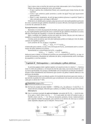 Reproduçãoproibida.Art.184doCódigoPenaleLei9.610de19defevereirode1998.
79Suplemento para o professor
Faça o aluno notar os trechos da notícia que estão relacionados com a Físico-Química.
Depois, faça algumas perguntas como, por exemplo:
— O que a queima dos combustíveis fósseis vem causando para muitas formas de vida
marinha?
— Como o gás carbônico pode aumentar a acidez da água? Peça que equacionem
quimicamente.
— Qual é o valor, atualmente, do pH da água oceânica próxima à superfície? Qual é o
valor estimado para o pH daqui a 300 anos?
Então lance um desafio para os grupos, peça que procurem a(s) explicação(ões) química(s)
de como o aumento de gás carbônico dissolvido no oceano dificulta a formação de esqueletos
e conchas de carbonato de cálcio.
Acompanhamento e avaliação
Baseando-se no texto da proposta de atividade, peça que os grupos entreguem, por escri-
to, a(s) explicação(ões) química(s) de como o aumento de gás carbônico dissolvido no oceano
dificulta a formação de esqueletos e conchas de carbonato de cálcio.
Após a avaliação dos trabalhos escritos por parte dos alunos, discuta com eles todos os
trabalhos e as possíveis explicações químicas para o fato.
Conclua, junto aos alunos, que uma das explicações poderia ser dada por meio do deslo-
camento do equilíbrio químico.
Com aumento de CO2 na água, o equilíbrio
CO2 (g) ϩ H2O(l) H2CO3 (aq)
é deslocado para a direita, ou seja, com a formação de H2CO3, aumentando assim a concen-
tração de ácido carbônico no oceano.
Aumentando-se a concentração de H2CO3, o equilíbrio
H2CO3 (aq) ϩ CaCO3 (s) Ca(HCO3)2 (aq)
desloca-se para a direita, no sentido do aumento de concentração de Ca(HCO3)2, ou seja, no
sentido de aumentar a dissolução do carbonato de cálcio, comprometendo assim a formação
de esqueletos e conchas calcárias.
Capítulo 8 Eletroquímica — oxi-redução e pilhas elétricas
As primeiras páginas deste capítulo repetem um assunto já visto no volume 1 — Química
Geral. A critério do professor e, em função do nível de cada classe, esse assunto deverá ser mais
ou menos aprofundado. Isso porque a familiaridade com as reações de oxi-redução é fundamen-
tal para o bom entendimento dos fenômenos que ocorrem nas pilhas e baterias elétricas e nos
processos de eletrólise.
O balanceamento por oxi-redução, porém, foi transferido do primeiro para este volume, o
que atende ao pedido de muitos professores que consideravam este assunto um tanto compli-
cado para os alunos da 1a
série.
13) No Na2C2O4 (oxalato de sódio: NaOOC COONa), o Nox. do carbono é ϩ3 e do CO2 é ϩ 4.
Trata-se de uma oxidação, indicando que o carbono, ou melhor, o Na2C2O4 age como redutor.
Alternativa b
18) Este é o primeiro exemplo de auto-oxi-redução: uma parte do Cl2 (Nox. ϭ zero) irá redu-
zir-se para o NaCl (cloro com Nox. ϭ Ϫ1) e outra parte do cloro irá oxidar-se para o
NaClO3 (cloro com Nox. ϭ ϩ5). Torna-se necessário, portanto, iniciar o balanceamento
pelo segundo membro da equação, pois somente aí os átomos de cloro que se oxidam
estão separados daqueles que se reduzem. Temos então:
Exercícios (página 291)
∆ ϭ 5 ⅐ 1 ϭ
5
∆ ϭ 1 ⅐ 1 ϭ
1
Cl2 NaOH
Zero
Variação = 1
Variação = 5
Ϫ1 ϩ5
NaCl NaClO3 H2Oϩ ϩ ϩ
Manual F-QF2-PNLEM 14/6/05, 16:5879
 
